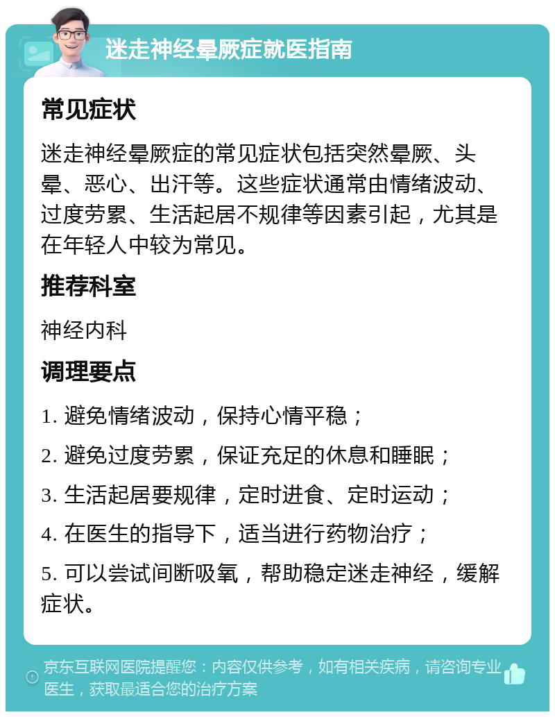 迷走神经晕厥症就医指南 常见症状 迷走神经晕厥症的常见症状包括突然晕厥、头晕、恶心、出汗等。这些症状通常由情绪波动、过度劳累、生活起居不规律等因素引起，尤其是在年轻人中较为常见。 推荐科室 神经内科 调理要点 1. 避免情绪波动，保持心情平稳； 2. 避免过度劳累，保证充足的休息和睡眠； 3. 生活起居要规律，定时进食、定时运动； 4. 在医生的指导下，适当进行药物治疗； 5. 可以尝试间断吸氧，帮助稳定迷走神经，缓解症状。