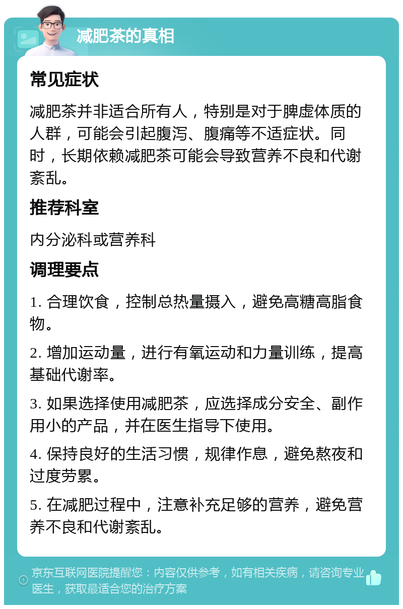 减肥茶的真相 常见症状 减肥茶并非适合所有人，特别是对于脾虚体质的人群，可能会引起腹泻、腹痛等不适症状。同时，长期依赖减肥茶可能会导致营养不良和代谢紊乱。 推荐科室 内分泌科或营养科 调理要点 1. 合理饮食，控制总热量摄入，避免高糖高脂食物。 2. 增加运动量，进行有氧运动和力量训练，提高基础代谢率。 3. 如果选择使用减肥茶，应选择成分安全、副作用小的产品，并在医生指导下使用。 4. 保持良好的生活习惯，规律作息，避免熬夜和过度劳累。 5. 在减肥过程中，注意补充足够的营养，避免营养不良和代谢紊乱。