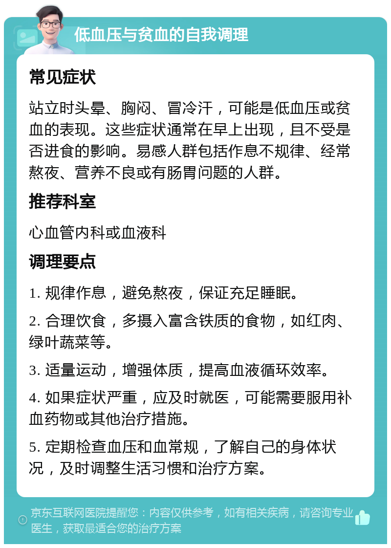 低血压与贫血的自我调理 常见症状 站立时头晕、胸闷、冒冷汗，可能是低血压或贫血的表现。这些症状通常在早上出现，且不受是否进食的影响。易感人群包括作息不规律、经常熬夜、营养不良或有肠胃问题的人群。 推荐科室 心血管内科或血液科 调理要点 1. 规律作息，避免熬夜，保证充足睡眠。 2. 合理饮食，多摄入富含铁质的食物，如红肉、绿叶蔬菜等。 3. 适量运动，增强体质，提高血液循环效率。 4. 如果症状严重，应及时就医，可能需要服用补血药物或其他治疗措施。 5. 定期检查血压和血常规，了解自己的身体状况，及时调整生活习惯和治疗方案。