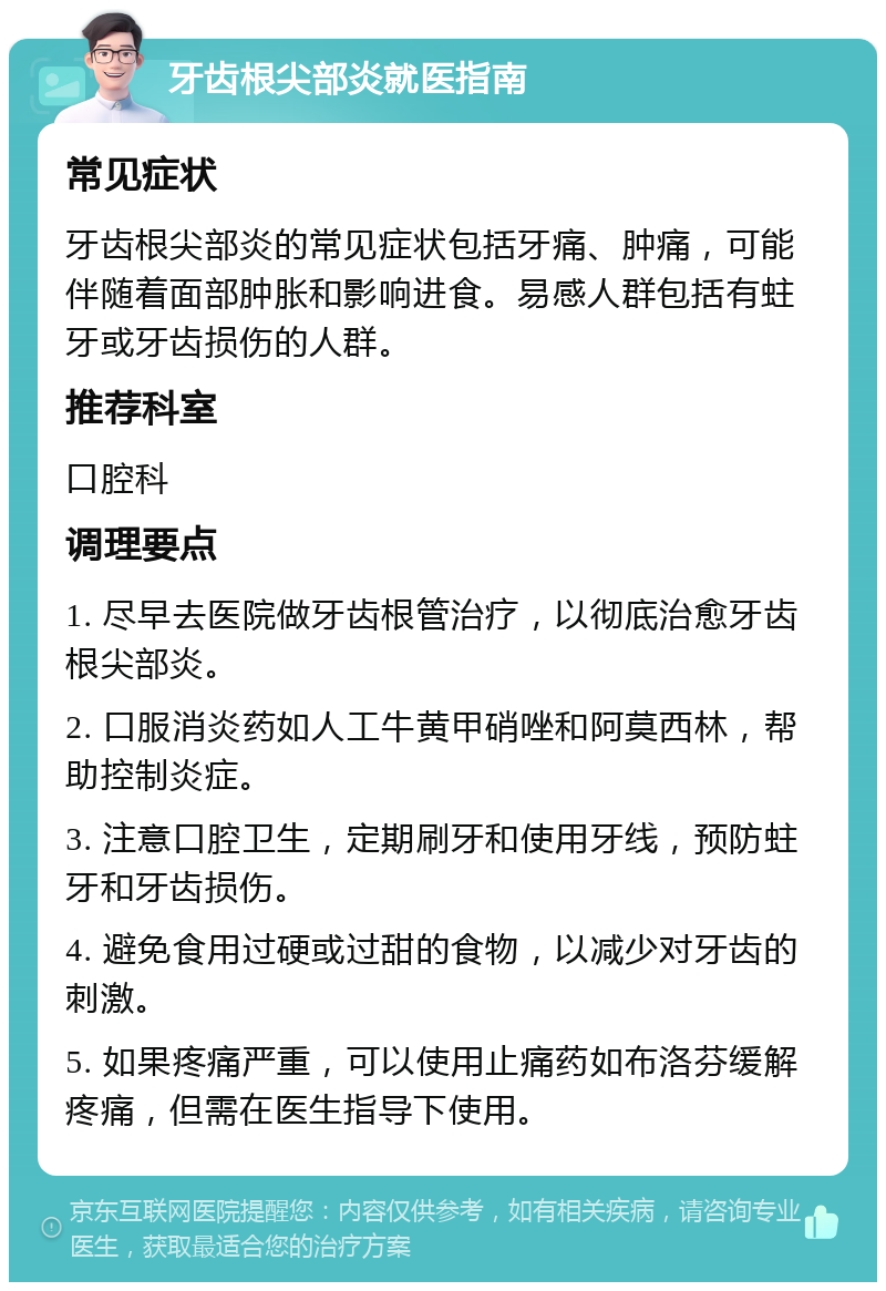 牙齿根尖部炎就医指南 常见症状 牙齿根尖部炎的常见症状包括牙痛、肿痛，可能伴随着面部肿胀和影响进食。易感人群包括有蛀牙或牙齿损伤的人群。 推荐科室 口腔科 调理要点 1. 尽早去医院做牙齿根管治疗，以彻底治愈牙齿根尖部炎。 2. 口服消炎药如人工牛黄甲硝唑和阿莫西林，帮助控制炎症。 3. 注意口腔卫生，定期刷牙和使用牙线，预防蛀牙和牙齿损伤。 4. 避免食用过硬或过甜的食物，以减少对牙齿的刺激。 5. 如果疼痛严重，可以使用止痛药如布洛芬缓解疼痛，但需在医生指导下使用。