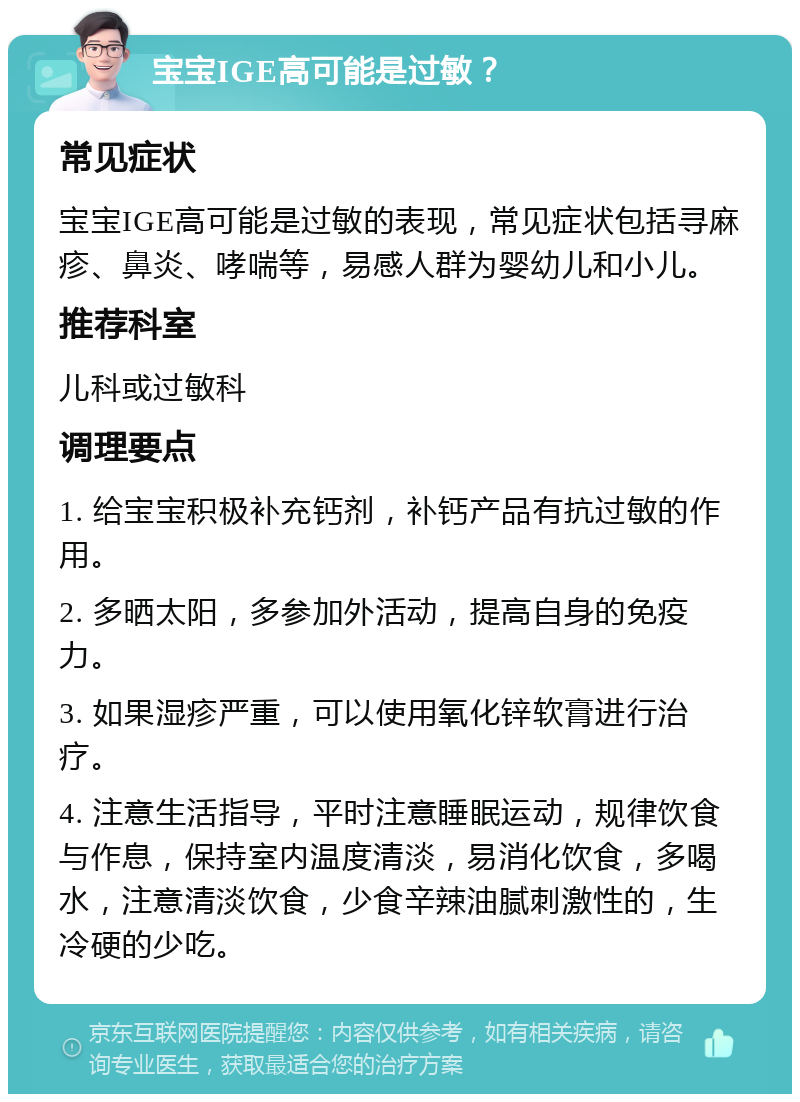 宝宝IGE高可能是过敏？ 常见症状 宝宝IGE高可能是过敏的表现，常见症状包括寻麻疹、鼻炎、哮喘等，易感人群为婴幼儿和小儿。 推荐科室 儿科或过敏科 调理要点 1. 给宝宝积极补充钙剂，补钙产品有抗过敏的作用。 2. 多晒太阳，多参加外活动，提高自身的免疫力。 3. 如果湿疹严重，可以使用氧化锌软膏进行治疗。 4. 注意生活指导，平时注意睡眠运动，规律饮食与作息，保持室内温度清淡，易消化饮食，多喝水，注意清淡饮食，少食辛辣油腻刺激性的，生冷硬的少吃。