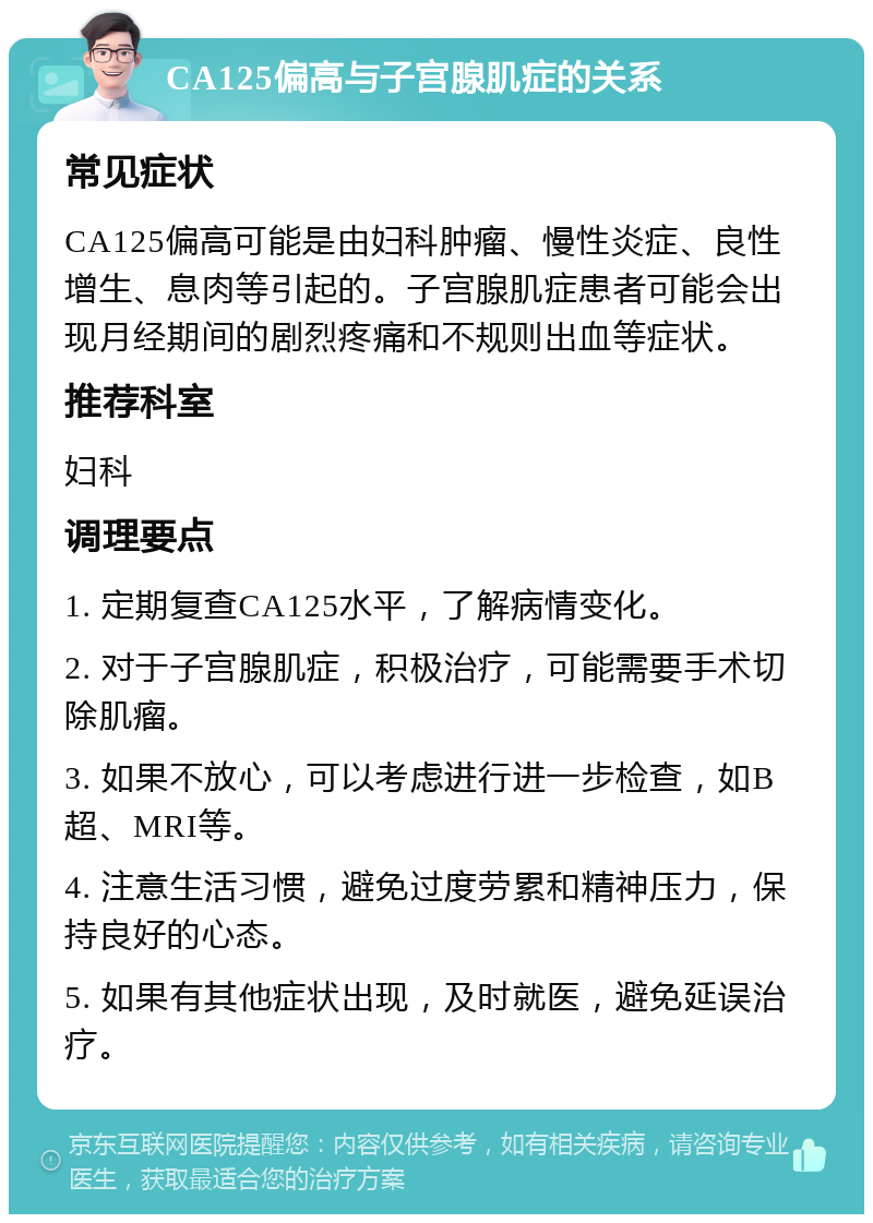 CA125偏高与子宫腺肌症的关系 常见症状 CA125偏高可能是由妇科肿瘤、慢性炎症、良性增生、息肉等引起的。子宫腺肌症患者可能会出现月经期间的剧烈疼痛和不规则出血等症状。 推荐科室 妇科 调理要点 1. 定期复查CA125水平，了解病情变化。 2. 对于子宫腺肌症，积极治疗，可能需要手术切除肌瘤。 3. 如果不放心，可以考虑进行进一步检查，如B超、MRI等。 4. 注意生活习惯，避免过度劳累和精神压力，保持良好的心态。 5. 如果有其他症状出现，及时就医，避免延误治疗。