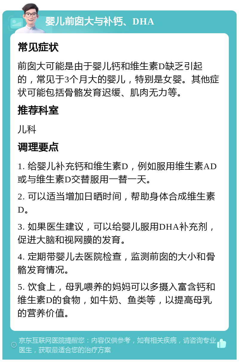 婴儿前囱大与补钙、DHA 常见症状 前囱大可能是由于婴儿钙和维生素D缺乏引起的，常见于3个月大的婴儿，特别是女婴。其他症状可能包括骨骼发育迟缓、肌肉无力等。 推荐科室 儿科 调理要点 1. 给婴儿补充钙和维生素D，例如服用维生素AD或与维生素D交替服用一替一天。 2. 可以适当增加日晒时间，帮助身体合成维生素D。 3. 如果医生建议，可以给婴儿服用DHA补充剂，促进大脑和视网膜的发育。 4. 定期带婴儿去医院检查，监测前囱的大小和骨骼发育情况。 5. 饮食上，母乳喂养的妈妈可以多摄入富含钙和维生素D的食物，如牛奶、鱼类等，以提高母乳的营养价值。