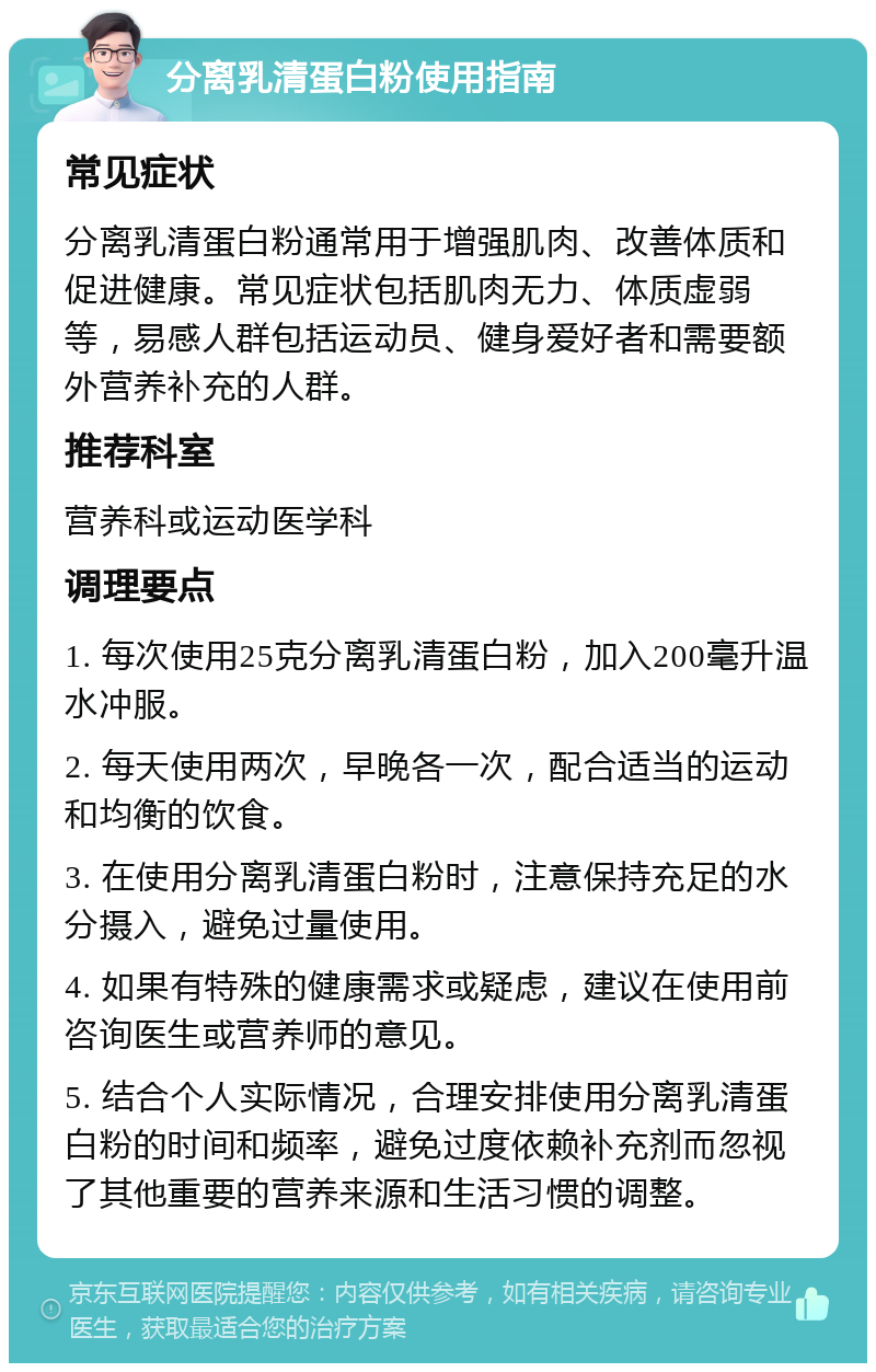 分离乳清蛋白粉使用指南 常见症状 分离乳清蛋白粉通常用于增强肌肉、改善体质和促进健康。常见症状包括肌肉无力、体质虚弱等，易感人群包括运动员、健身爱好者和需要额外营养补充的人群。 推荐科室 营养科或运动医学科 调理要点 1. 每次使用25克分离乳清蛋白粉，加入200毫升温水冲服。 2. 每天使用两次，早晚各一次，配合适当的运动和均衡的饮食。 3. 在使用分离乳清蛋白粉时，注意保持充足的水分摄入，避免过量使用。 4. 如果有特殊的健康需求或疑虑，建议在使用前咨询医生或营养师的意见。 5. 结合个人实际情况，合理安排使用分离乳清蛋白粉的时间和频率，避免过度依赖补充剂而忽视了其他重要的营养来源和生活习惯的调整。