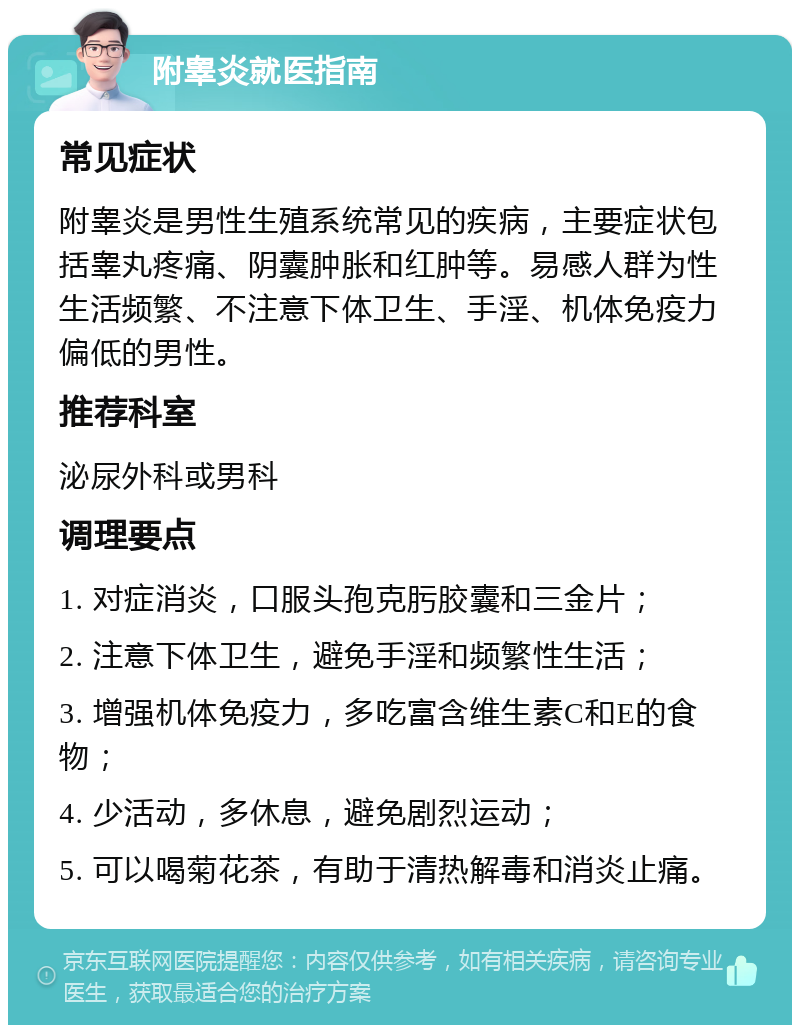 附睾炎就医指南 常见症状 附睾炎是男性生殖系统常见的疾病，主要症状包括睾丸疼痛、阴囊肿胀和红肿等。易感人群为性生活频繁、不注意下体卫生、手淫、机体免疫力偏低的男性。 推荐科室 泌尿外科或男科 调理要点 1. 对症消炎，口服头孢克肟胶囊和三金片； 2. 注意下体卫生，避免手淫和频繁性生活； 3. 增强机体免疫力，多吃富含维生素C和E的食物； 4. 少活动，多休息，避免剧烈运动； 5. 可以喝菊花茶，有助于清热解毒和消炎止痛。