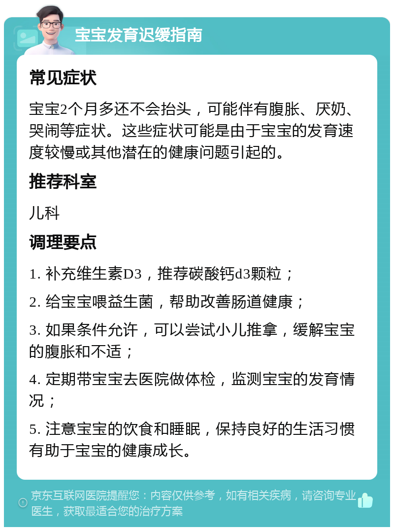 宝宝发育迟缓指南 常见症状 宝宝2个月多还不会抬头，可能伴有腹胀、厌奶、哭闹等症状。这些症状可能是由于宝宝的发育速度较慢或其他潜在的健康问题引起的。 推荐科室 儿科 调理要点 1. 补充维生素D3，推荐碳酸钙d3颗粒； 2. 给宝宝喂益生菌，帮助改善肠道健康； 3. 如果条件允许，可以尝试小儿推拿，缓解宝宝的腹胀和不适； 4. 定期带宝宝去医院做体检，监测宝宝的发育情况； 5. 注意宝宝的饮食和睡眠，保持良好的生活习惯有助于宝宝的健康成长。