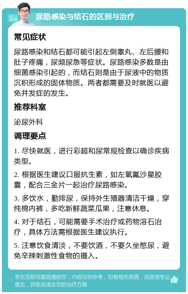 尿路感染与结石的区别与治疗 常见症状 尿路感染和结石都可能引起左侧睾丸、左后腰和肚子疼痛，尿频尿急等症状。尿路感染多数是由细菌感染引起的，而结石则是由于尿液中的物质沉积形成的固体物质。两者都需要及时就医以避免并发症的发生。 推荐科室 泌尿外科 调理要点 1. 尽快就医，进行彩超和尿常规检查以确诊疾病类型。 2. 根据医生建议口服抗生素，如左氧氟沙星胶囊，配合三金片一起治疗尿路感染。 3. 多饮水，勤排尿，保持外生殖器清洁干燥，穿纯棉内裤，多吃新鲜蔬菜瓜果，注意休息。 4. 对于结石，可能需要手术治疗或药物溶石治疗，具体方法需根据医生建议执行。 5. 注意饮食清淡，不要饮酒，不要久坐憋尿，避免辛辣刺激性食物的摄入。