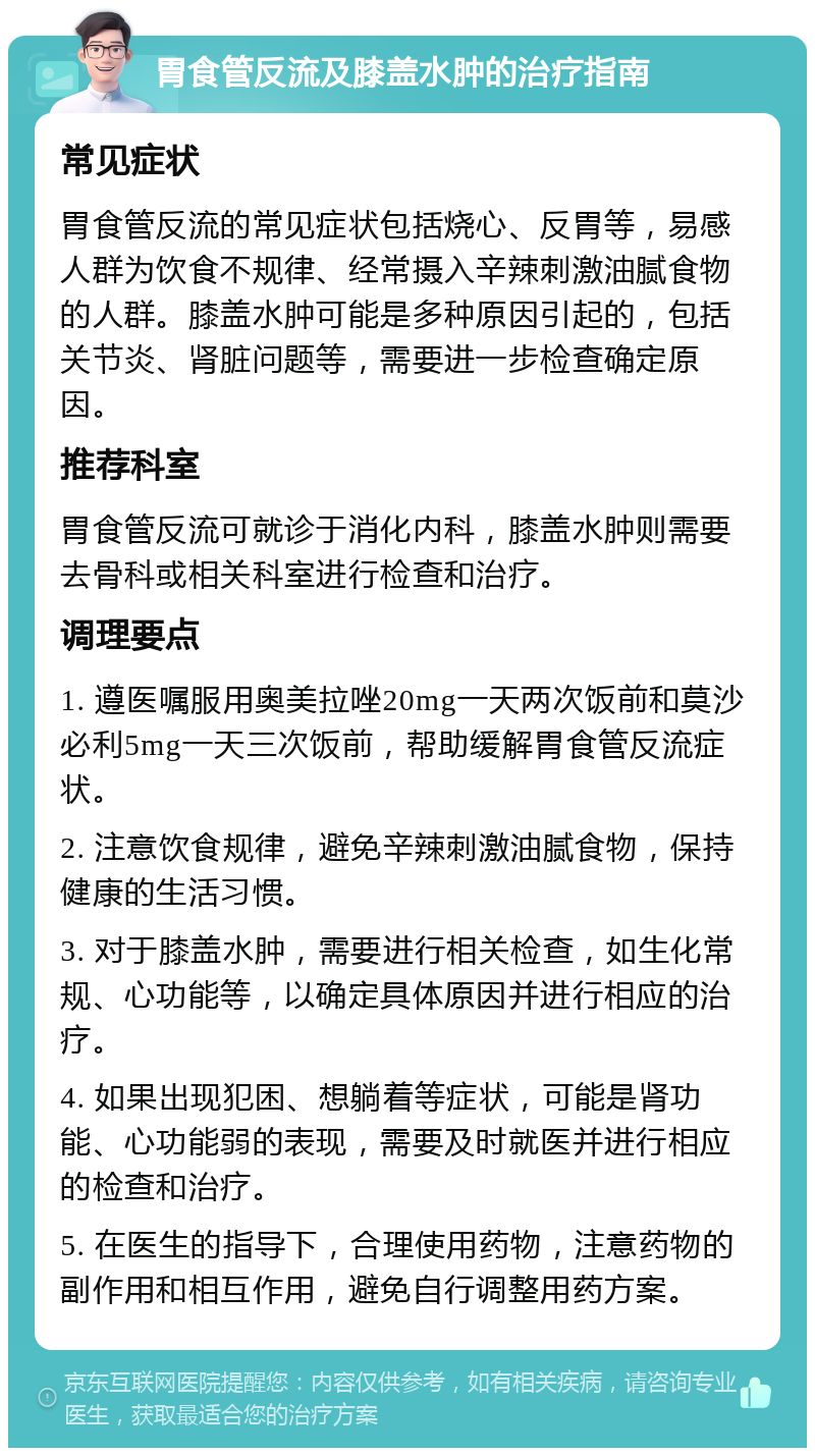 胃食管反流及膝盖水肿的治疗指南 常见症状 胃食管反流的常见症状包括烧心、反胃等，易感人群为饮食不规律、经常摄入辛辣刺激油腻食物的人群。膝盖水肿可能是多种原因引起的，包括关节炎、肾脏问题等，需要进一步检查确定原因。 推荐科室 胃食管反流可就诊于消化内科，膝盖水肿则需要去骨科或相关科室进行检查和治疗。 调理要点 1. 遵医嘱服用奥美拉唑20mg一天两次饭前和莫沙必利5mg一天三次饭前，帮助缓解胃食管反流症状。 2. 注意饮食规律，避免辛辣刺激油腻食物，保持健康的生活习惯。 3. 对于膝盖水肿，需要进行相关检查，如生化常规、心功能等，以确定具体原因并进行相应的治疗。 4. 如果出现犯困、想躺着等症状，可能是肾功能、心功能弱的表现，需要及时就医并进行相应的检查和治疗。 5. 在医生的指导下，合理使用药物，注意药物的副作用和相互作用，避免自行调整用药方案。