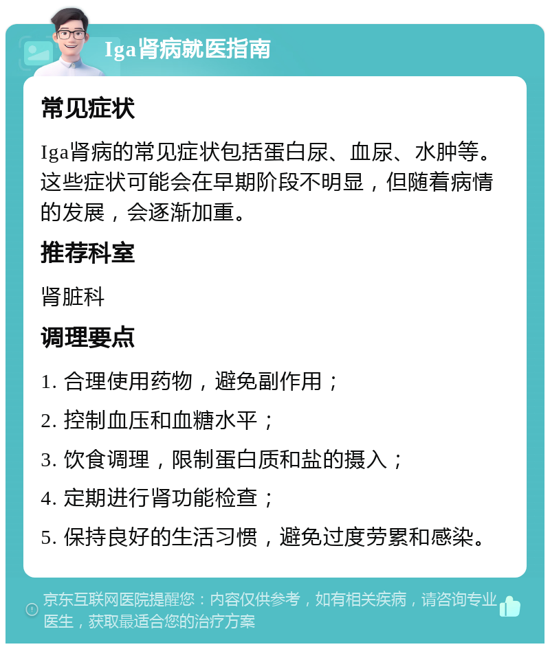 Iga肾病就医指南 常见症状 Iga肾病的常见症状包括蛋白尿、血尿、水肿等。这些症状可能会在早期阶段不明显，但随着病情的发展，会逐渐加重。 推荐科室 肾脏科 调理要点 1. 合理使用药物，避免副作用； 2. 控制血压和血糖水平； 3. 饮食调理，限制蛋白质和盐的摄入； 4. 定期进行肾功能检查； 5. 保持良好的生活习惯，避免过度劳累和感染。