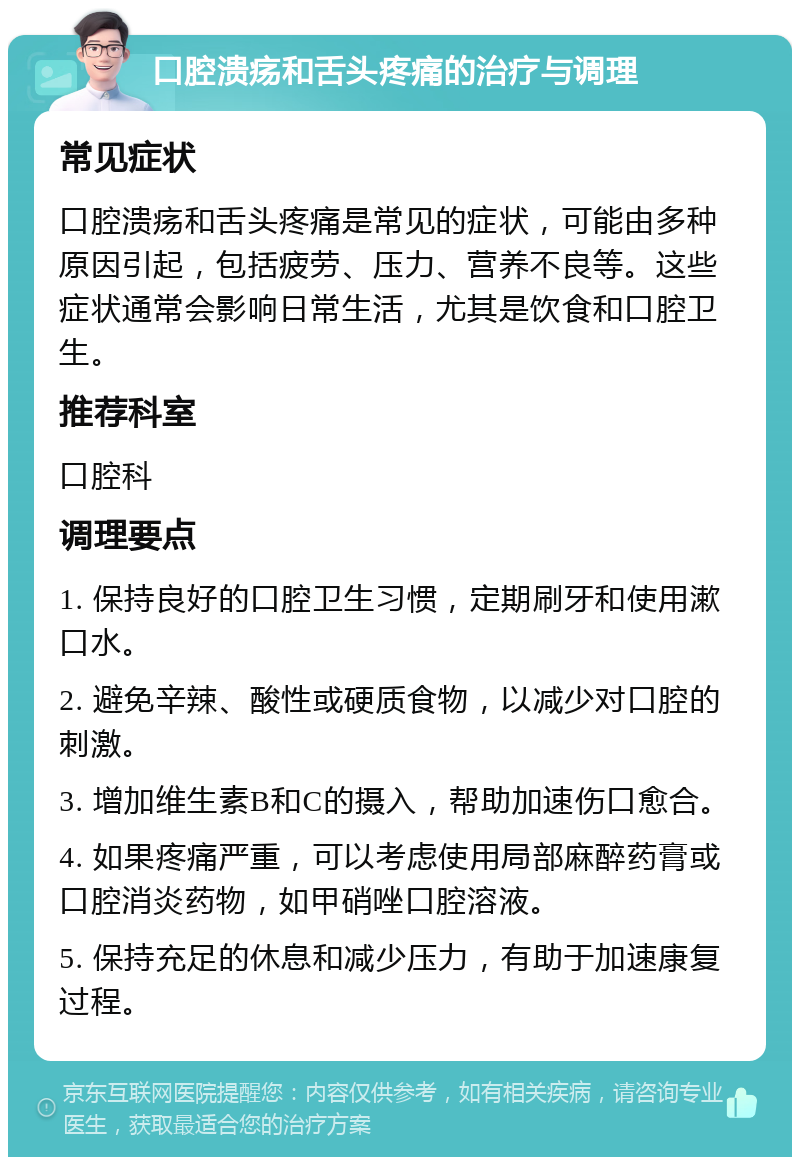 口腔溃疡和舌头疼痛的治疗与调理 常见症状 口腔溃疡和舌头疼痛是常见的症状，可能由多种原因引起，包括疲劳、压力、营养不良等。这些症状通常会影响日常生活，尤其是饮食和口腔卫生。 推荐科室 口腔科 调理要点 1. 保持良好的口腔卫生习惯，定期刷牙和使用漱口水。 2. 避免辛辣、酸性或硬质食物，以减少对口腔的刺激。 3. 增加维生素B和C的摄入，帮助加速伤口愈合。 4. 如果疼痛严重，可以考虑使用局部麻醉药膏或口腔消炎药物，如甲硝唑口腔溶液。 5. 保持充足的休息和减少压力，有助于加速康复过程。