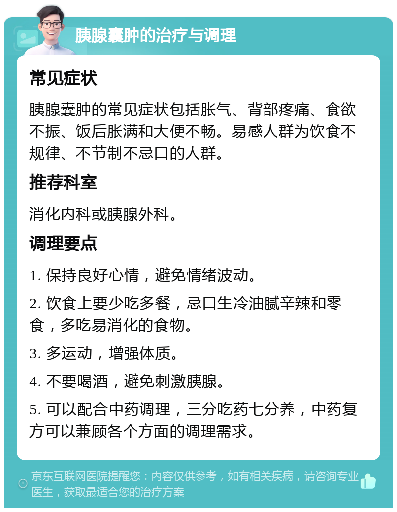 胰腺囊肿的治疗与调理 常见症状 胰腺囊肿的常见症状包括胀气、背部疼痛、食欲不振、饭后胀满和大便不畅。易感人群为饮食不规律、不节制不忌口的人群。 推荐科室 消化内科或胰腺外科。 调理要点 1. 保持良好心情，避免情绪波动。 2. 饮食上要少吃多餐，忌口生冷油腻辛辣和零食，多吃易消化的食物。 3. 多运动，增强体质。 4. 不要喝酒，避免刺激胰腺。 5. 可以配合中药调理，三分吃药七分养，中药复方可以兼顾各个方面的调理需求。