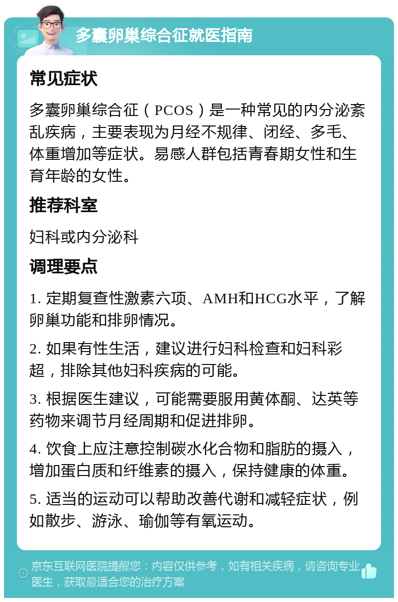 多囊卵巢综合征就医指南 常见症状 多囊卵巢综合征（PCOS）是一种常见的内分泌紊乱疾病，主要表现为月经不规律、闭经、多毛、体重增加等症状。易感人群包括青春期女性和生育年龄的女性。 推荐科室 妇科或内分泌科 调理要点 1. 定期复查性激素六项、AMH和HCG水平，了解卵巢功能和排卵情况。 2. 如果有性生活，建议进行妇科检查和妇科彩超，排除其他妇科疾病的可能。 3. 根据医生建议，可能需要服用黄体酮、达英等药物来调节月经周期和促进排卵。 4. 饮食上应注意控制碳水化合物和脂肪的摄入，增加蛋白质和纤维素的摄入，保持健康的体重。 5. 适当的运动可以帮助改善代谢和减轻症状，例如散步、游泳、瑜伽等有氧运动。