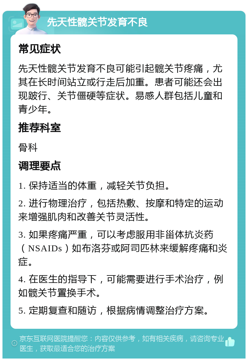 先天性髋关节发育不良 常见症状 先天性髋关节发育不良可能引起髋关节疼痛，尤其在长时间站立或行走后加重。患者可能还会出现跛行、关节僵硬等症状。易感人群包括儿童和青少年。 推荐科室 骨科 调理要点 1. 保持适当的体重，减轻关节负担。 2. 进行物理治疗，包括热敷、按摩和特定的运动来增强肌肉和改善关节灵活性。 3. 如果疼痛严重，可以考虑服用非甾体抗炎药（NSAIDs）如布洛芬或阿司匹林来缓解疼痛和炎症。 4. 在医生的指导下，可能需要进行手术治疗，例如髋关节置换手术。 5. 定期复查和随访，根据病情调整治疗方案。