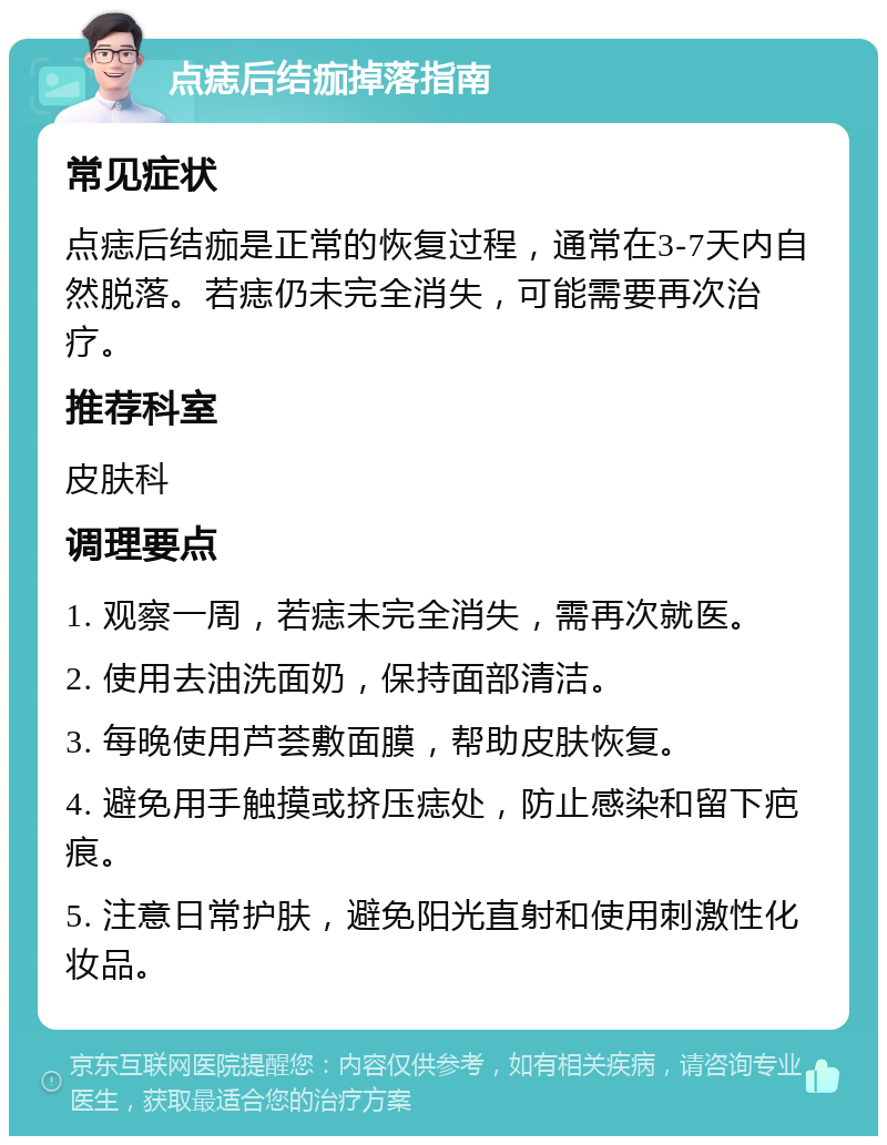 点痣后结痂掉落指南 常见症状 点痣后结痂是正常的恢复过程，通常在3-7天内自然脱落。若痣仍未完全消失，可能需要再次治疗。 推荐科室 皮肤科 调理要点 1. 观察一周，若痣未完全消失，需再次就医。 2. 使用去油洗面奶，保持面部清洁。 3. 每晚使用芦荟敷面膜，帮助皮肤恢复。 4. 避免用手触摸或挤压痣处，防止感染和留下疤痕。 5. 注意日常护肤，避免阳光直射和使用刺激性化妆品。