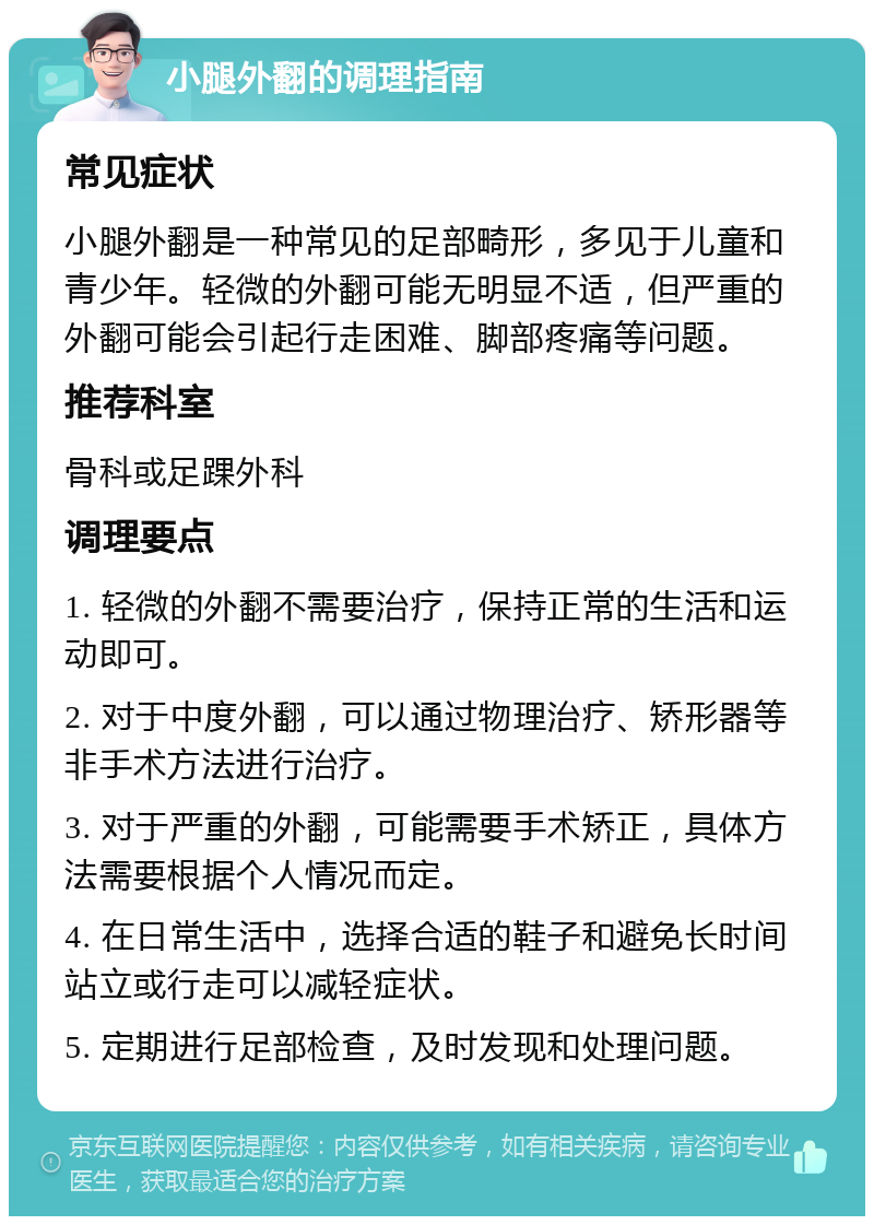 小腿外翻的调理指南 常见症状 小腿外翻是一种常见的足部畸形，多见于儿童和青少年。轻微的外翻可能无明显不适，但严重的外翻可能会引起行走困难、脚部疼痛等问题。 推荐科室 骨科或足踝外科 调理要点 1. 轻微的外翻不需要治疗，保持正常的生活和运动即可。 2. 对于中度外翻，可以通过物理治疗、矫形器等非手术方法进行治疗。 3. 对于严重的外翻，可能需要手术矫正，具体方法需要根据个人情况而定。 4. 在日常生活中，选择合适的鞋子和避免长时间站立或行走可以减轻症状。 5. 定期进行足部检查，及时发现和处理问题。