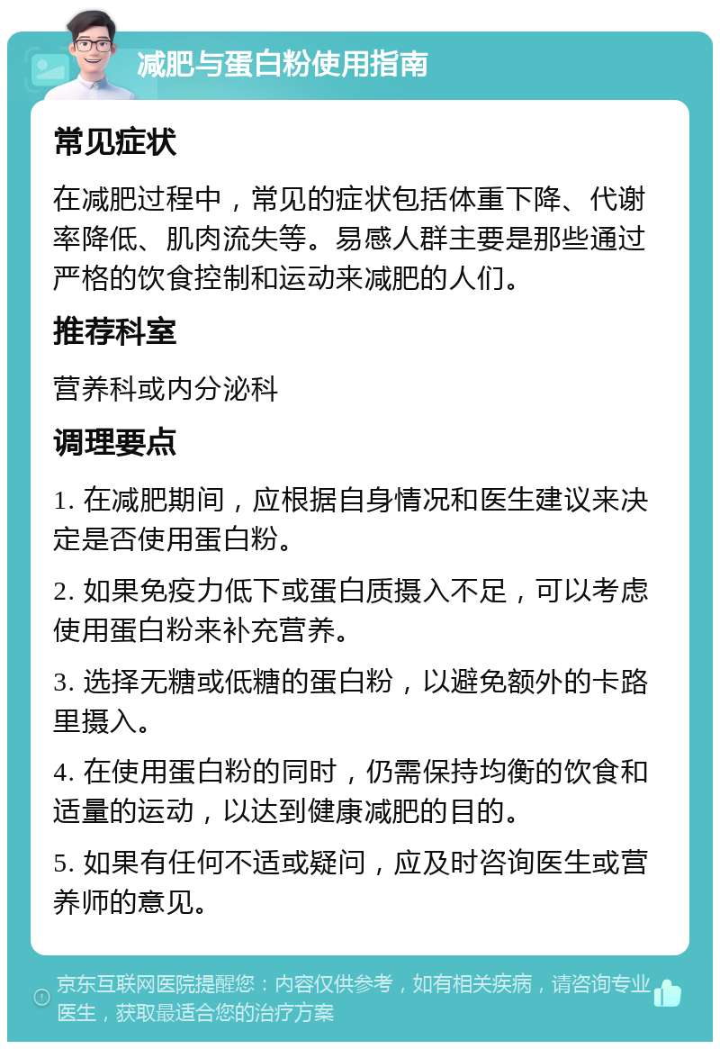 减肥与蛋白粉使用指南 常见症状 在减肥过程中，常见的症状包括体重下降、代谢率降低、肌肉流失等。易感人群主要是那些通过严格的饮食控制和运动来减肥的人们。 推荐科室 营养科或内分泌科 调理要点 1. 在减肥期间，应根据自身情况和医生建议来决定是否使用蛋白粉。 2. 如果免疫力低下或蛋白质摄入不足，可以考虑使用蛋白粉来补充营养。 3. 选择无糖或低糖的蛋白粉，以避免额外的卡路里摄入。 4. 在使用蛋白粉的同时，仍需保持均衡的饮食和适量的运动，以达到健康减肥的目的。 5. 如果有任何不适或疑问，应及时咨询医生或营养师的意见。