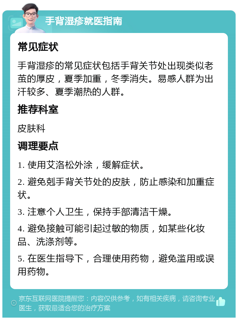 手背湿疹就医指南 常见症状 手背湿疹的常见症状包括手背关节处出现类似老茧的厚皮，夏季加重，冬季消失。易感人群为出汗较多、夏季潮热的人群。 推荐科室 皮肤科 调理要点 1. 使用艾洛松外涂，缓解症状。 2. 避免剋手背关节处的皮肤，防止感染和加重症状。 3. 注意个人卫生，保持手部清洁干燥。 4. 避免接触可能引起过敏的物质，如某些化妆品、洗涤剂等。 5. 在医生指导下，合理使用药物，避免滥用或误用药物。