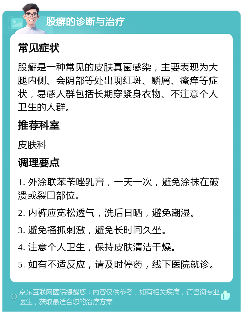 股癣的诊断与治疗 常见症状 股癣是一种常见的皮肤真菌感染，主要表现为大腿内侧、会阴部等处出现红斑、鳞屑、瘙痒等症状，易感人群包括长期穿紧身衣物、不注意个人卫生的人群。 推荐科室 皮肤科 调理要点 1. 外涂联苯苄唑乳膏，一天一次，避免涂抹在破溃或裂口部位。 2. 内裤应宽松透气，洗后日晒，避免潮湿。 3. 避免搔抓刺激，避免长时间久坐。 4. 注意个人卫生，保持皮肤清洁干燥。 5. 如有不适反应，请及时停药，线下医院就诊。