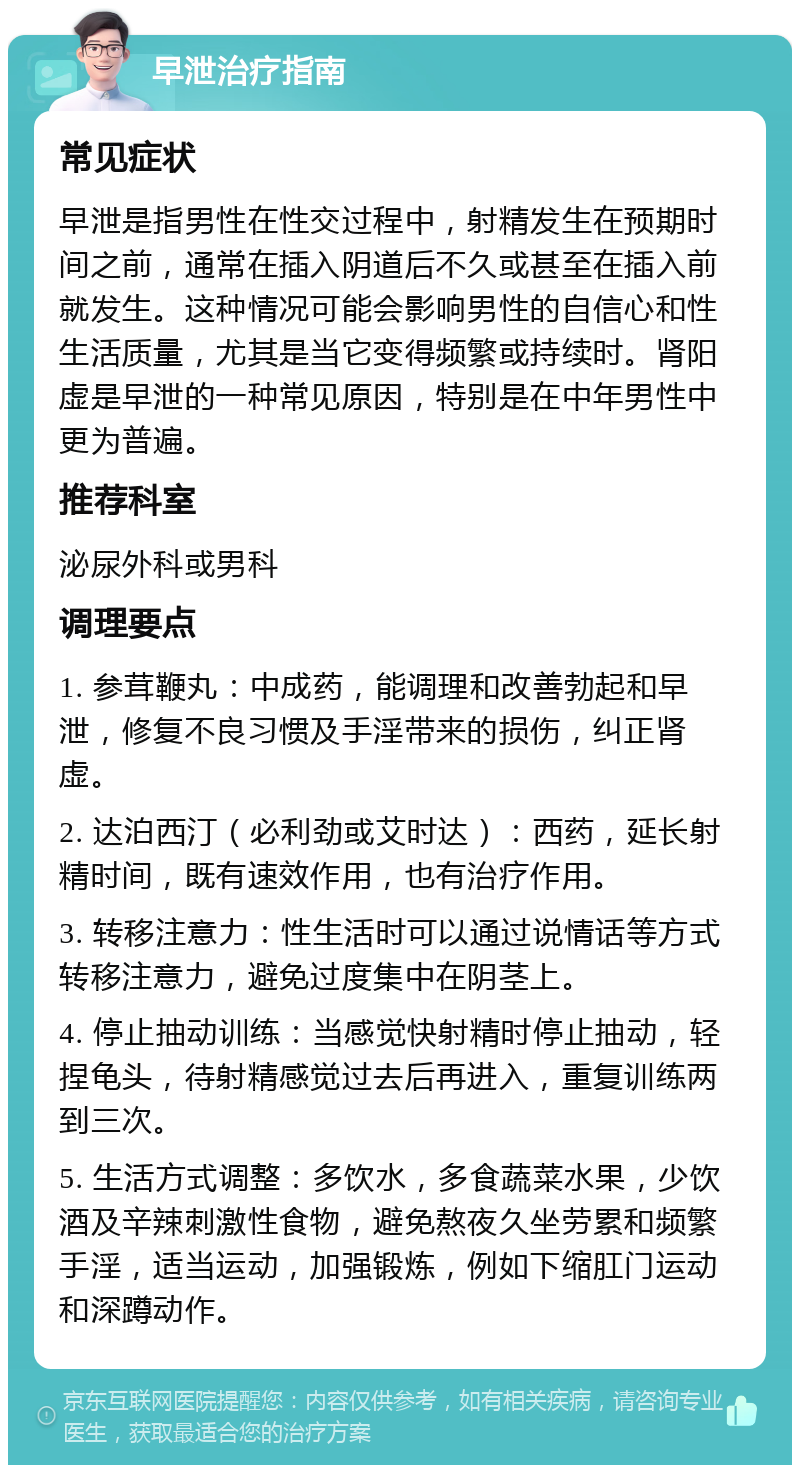 早泄治疗指南 常见症状 早泄是指男性在性交过程中，射精发生在预期时间之前，通常在插入阴道后不久或甚至在插入前就发生。这种情况可能会影响男性的自信心和性生活质量，尤其是当它变得频繁或持续时。肾阳虚是早泄的一种常见原因，特别是在中年男性中更为普遍。 推荐科室 泌尿外科或男科 调理要点 1. 参茸鞭丸：中成药，能调理和改善勃起和早泄，修复不良习惯及手淫带来的损伤，纠正肾虚。 2. 达泊西汀（必利劲或艾时达）：西药，延长射精时间，既有速效作用，也有治疗作用。 3. 转移注意力：性生活时可以通过说情话等方式转移注意力，避免过度集中在阴茎上。 4. 停止抽动训练：当感觉快射精时停止抽动，轻捏龟头，待射精感觉过去后再进入，重复训练两到三次。 5. 生活方式调整：多饮水，多食蔬菜水果，少饮酒及辛辣刺激性食物，避免熬夜久坐劳累和频繁手淫，适当运动，加强锻炼，例如下缩肛门运动和深蹲动作。