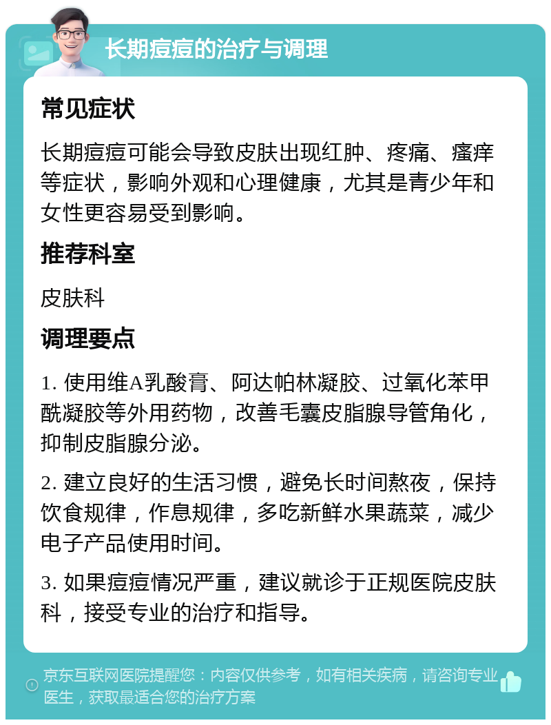 长期痘痘的治疗与调理 常见症状 长期痘痘可能会导致皮肤出现红肿、疼痛、瘙痒等症状，影响外观和心理健康，尤其是青少年和女性更容易受到影响。 推荐科室 皮肤科 调理要点 1. 使用维A乳酸膏、阿达帕林凝胶、过氧化苯甲酰凝胶等外用药物，改善毛囊皮脂腺导管角化，抑制皮脂腺分泌。 2. 建立良好的生活习惯，避免长时间熬夜，保持饮食规律，作息规律，多吃新鲜水果蔬菜，减少电子产品使用时间。 3. 如果痘痘情况严重，建议就诊于正规医院皮肤科，接受专业的治疗和指导。