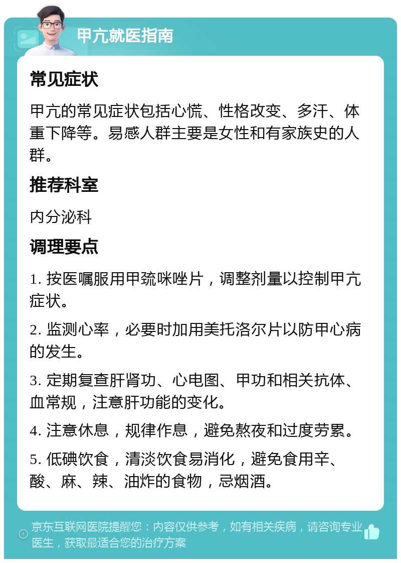 甲亢就医指南 常见症状 甲亢的常见症状包括心慌、性格改变、多汗、体重下降等。易感人群主要是女性和有家族史的人群。 推荐科室 内分泌科 调理要点 1. 按医嘱服用甲巯咪唑片，调整剂量以控制甲亢症状。 2. 监测心率，必要时加用美托洛尔片以防甲心病的发生。 3. 定期复查肝肾功、心电图、甲功和相关抗体、血常规，注意肝功能的变化。 4. 注意休息，规律作息，避免熬夜和过度劳累。 5. 低碘饮食，清淡饮食易消化，避免食用辛、酸、麻、辣、油炸的食物，忌烟酒。