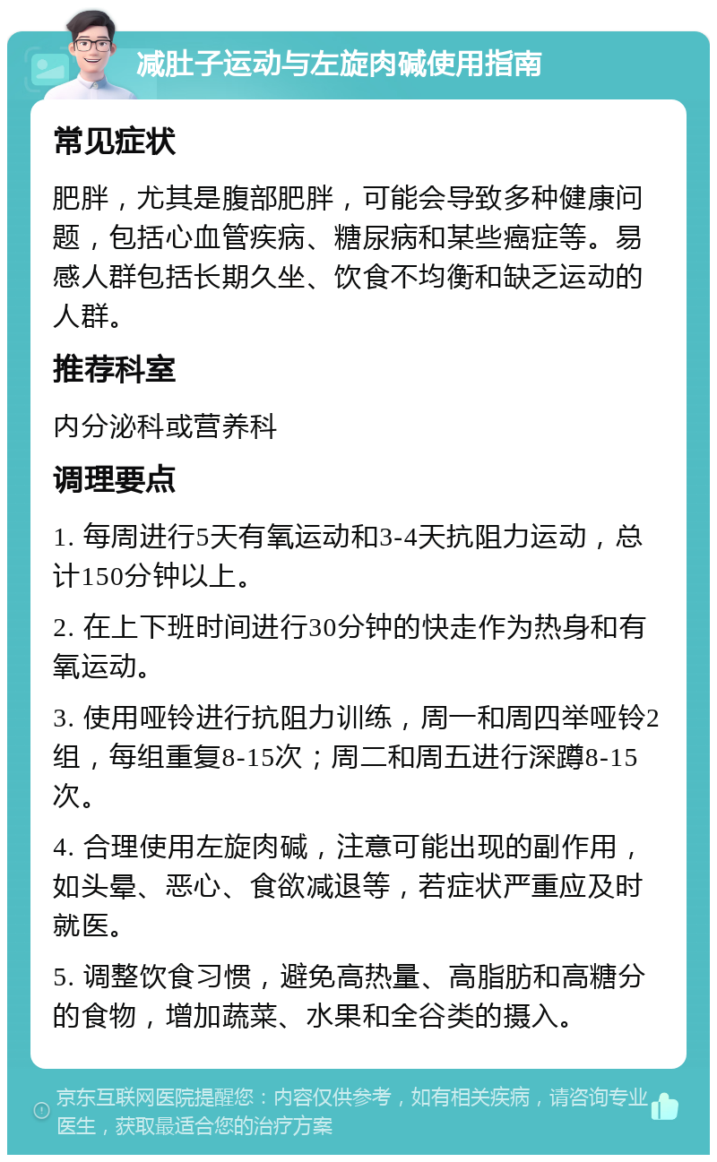 减肚子运动与左旋肉碱使用指南 常见症状 肥胖，尤其是腹部肥胖，可能会导致多种健康问题，包括心血管疾病、糖尿病和某些癌症等。易感人群包括长期久坐、饮食不均衡和缺乏运动的人群。 推荐科室 内分泌科或营养科 调理要点 1. 每周进行5天有氧运动和3-4天抗阻力运动，总计150分钟以上。 2. 在上下班时间进行30分钟的快走作为热身和有氧运动。 3. 使用哑铃进行抗阻力训练，周一和周四举哑铃2组，每组重复8-15次；周二和周五进行深蹲8-15次。 4. 合理使用左旋肉碱，注意可能出现的副作用，如头晕、恶心、食欲减退等，若症状严重应及时就医。 5. 调整饮食习惯，避免高热量、高脂肪和高糖分的食物，增加蔬菜、水果和全谷类的摄入。