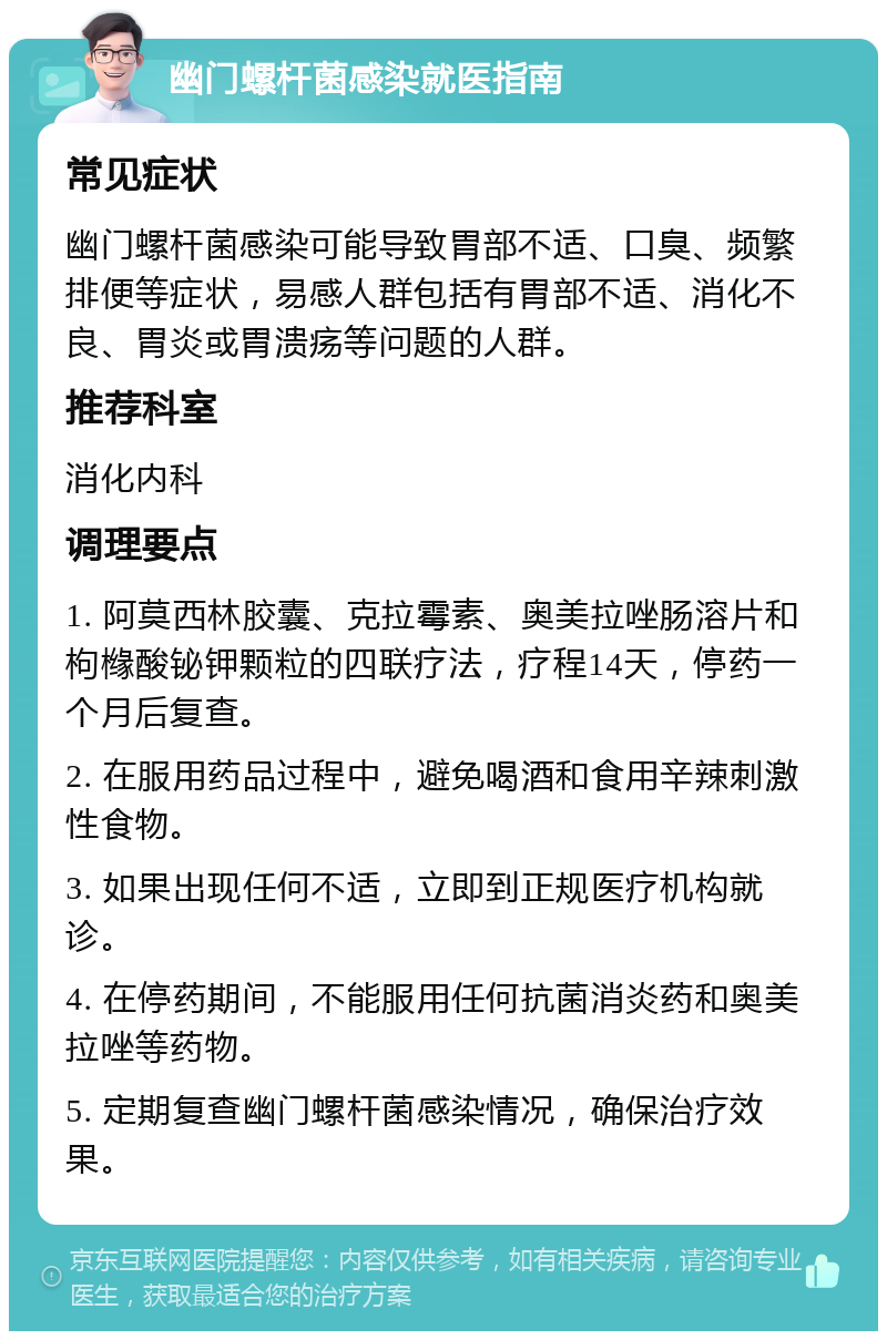 幽门螺杆菌感染就医指南 常见症状 幽门螺杆菌感染可能导致胃部不适、口臭、频繁排便等症状，易感人群包括有胃部不适、消化不良、胃炎或胃溃疡等问题的人群。 推荐科室 消化内科 调理要点 1. 阿莫西林胶囊、克拉霉素、奥美拉唑肠溶片和枸橼酸铋钾颗粒的四联疗法，疗程14天，停药一个月后复查。 2. 在服用药品过程中，避免喝酒和食用辛辣刺激性食物。 3. 如果出现任何不适，立即到正规医疗机构就诊。 4. 在停药期间，不能服用任何抗菌消炎药和奥美拉唑等药物。 5. 定期复查幽门螺杆菌感染情况，确保治疗效果。