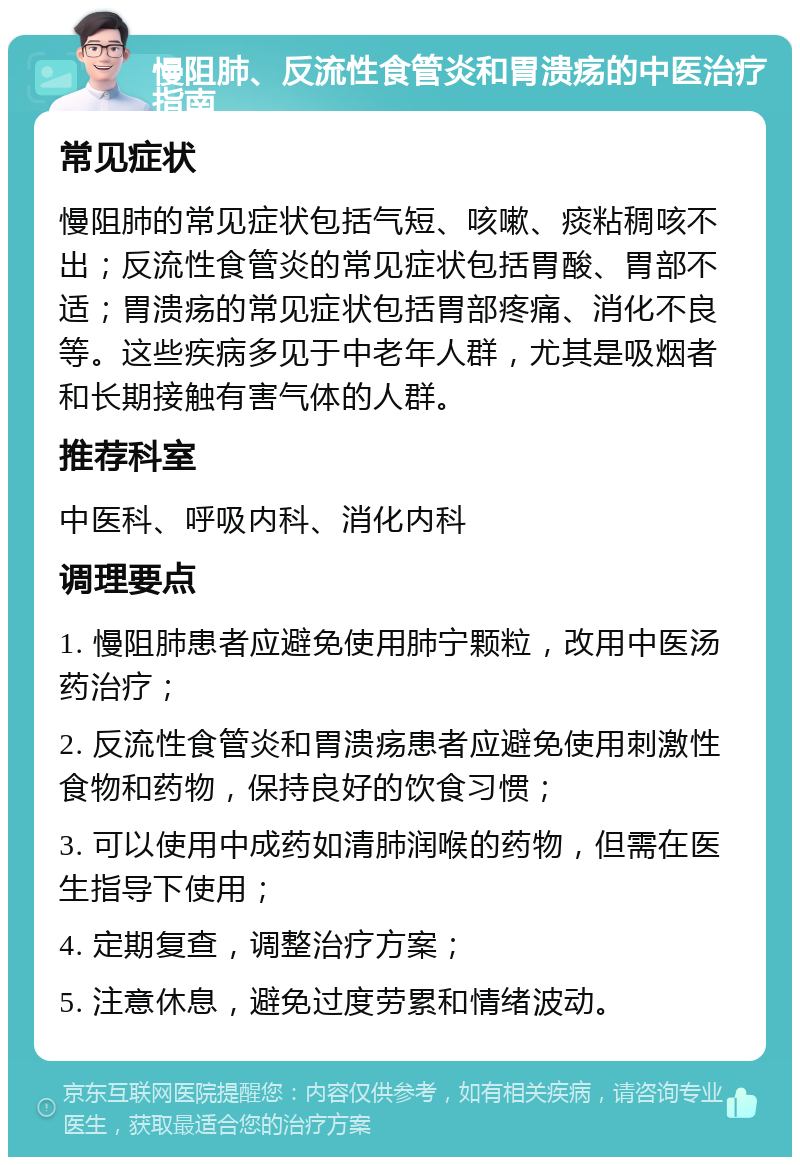 慢阻肺、反流性食管炎和胃溃疡的中医治疗指南 常见症状 慢阻肺的常见症状包括气短、咳嗽、痰粘稠咳不出；反流性食管炎的常见症状包括胃酸、胃部不适；胃溃疡的常见症状包括胃部疼痛、消化不良等。这些疾病多见于中老年人群，尤其是吸烟者和长期接触有害气体的人群。 推荐科室 中医科、呼吸内科、消化内科 调理要点 1. 慢阻肺患者应避免使用肺宁颗粒，改用中医汤药治疗； 2. 反流性食管炎和胃溃疡患者应避免使用刺激性食物和药物，保持良好的饮食习惯； 3. 可以使用中成药如清肺润喉的药物，但需在医生指导下使用； 4. 定期复查，调整治疗方案； 5. 注意休息，避免过度劳累和情绪波动。