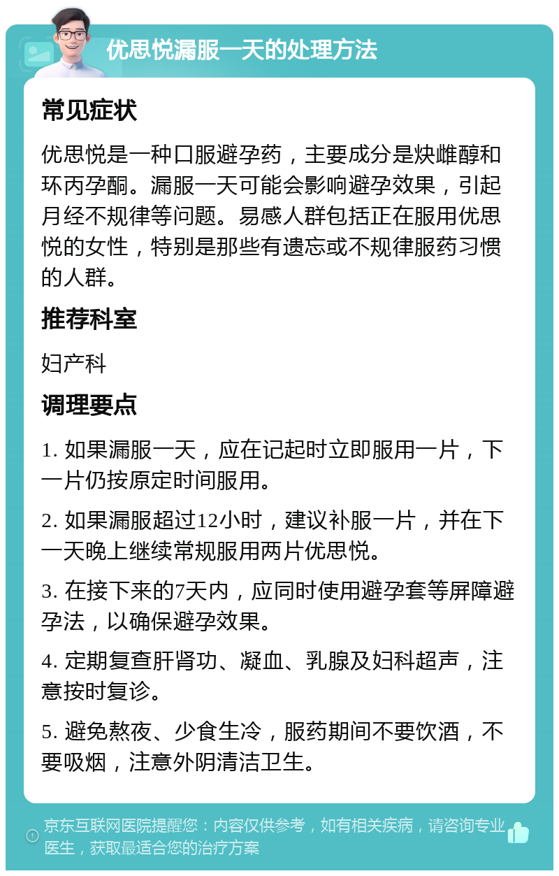 优思悦漏服一天的处理方法 常见症状 优思悦是一种口服避孕药，主要成分是炔雌醇和环丙孕酮。漏服一天可能会影响避孕效果，引起月经不规律等问题。易感人群包括正在服用优思悦的女性，特别是那些有遗忘或不规律服药习惯的人群。 推荐科室 妇产科 调理要点 1. 如果漏服一天，应在记起时立即服用一片，下一片仍按原定时间服用。 2. 如果漏服超过12小时，建议补服一片，并在下一天晚上继续常规服用两片优思悦。 3. 在接下来的7天内，应同时使用避孕套等屏障避孕法，以确保避孕效果。 4. 定期复查肝肾功、凝血、乳腺及妇科超声，注意按时复诊。 5. 避免熬夜、少食生冷，服药期间不要饮酒，不要吸烟，注意外阴清洁卫生。