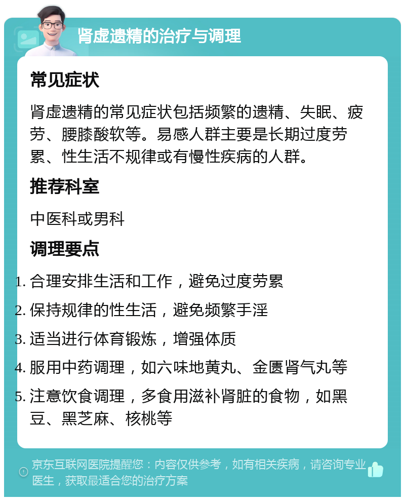 肾虚遗精的治疗与调理 常见症状 肾虚遗精的常见症状包括频繁的遗精、失眠、疲劳、腰膝酸软等。易感人群主要是长期过度劳累、性生活不规律或有慢性疾病的人群。 推荐科室 中医科或男科 调理要点 合理安排生活和工作，避免过度劳累 保持规律的性生活，避免频繁手淫 适当进行体育锻炼，增强体质 服用中药调理，如六味地黄丸、金匮肾气丸等 注意饮食调理，多食用滋补肾脏的食物，如黑豆、黑芝麻、核桃等