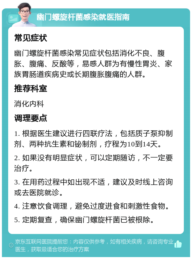 幽门螺旋杆菌感染就医指南 常见症状 幽门螺旋杆菌感染常见症状包括消化不良、腹胀、腹痛、反酸等，易感人群为有慢性胃炎、家族胃肠道疾病史或长期腹胀腹痛的人群。 推荐科室 消化内科 调理要点 1. 根据医生建议进行四联疗法，包括质子泵抑制剂、两种抗生素和铋制剂，疗程为10到14天。 2. 如果没有明显症状，可以定期随访，不一定要治疗。 3. 在用药过程中如出现不适，建议及时线上咨询或去医院就诊。 4. 注意饮食调理，避免过度进食和刺激性食物。 5. 定期复查，确保幽门螺旋杆菌已被根除。