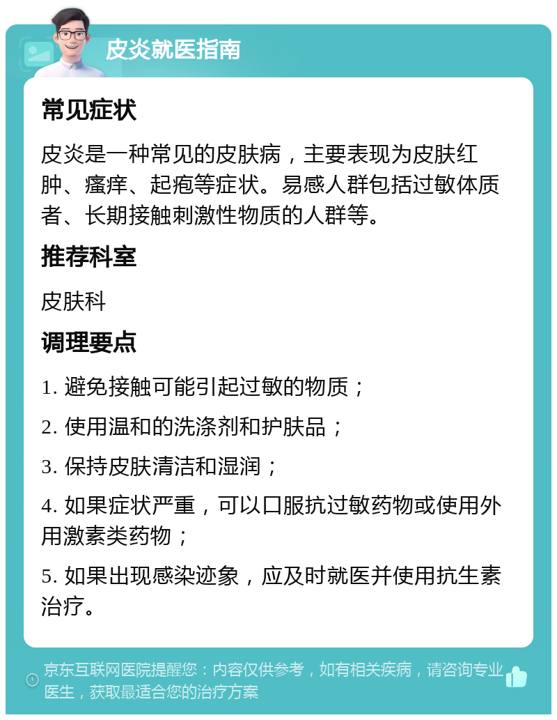 皮炎就医指南 常见症状 皮炎是一种常见的皮肤病，主要表现为皮肤红肿、瘙痒、起疱等症状。易感人群包括过敏体质者、长期接触刺激性物质的人群等。 推荐科室 皮肤科 调理要点 1. 避免接触可能引起过敏的物质； 2. 使用温和的洗涤剂和护肤品； 3. 保持皮肤清洁和湿润； 4. 如果症状严重，可以口服抗过敏药物或使用外用激素类药物； 5. 如果出现感染迹象，应及时就医并使用抗生素治疗。