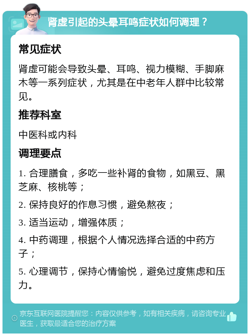 肾虚引起的头晕耳鸣症状如何调理？ 常见症状 肾虚可能会导致头晕、耳鸣、视力模糊、手脚麻木等一系列症状，尤其是在中老年人群中比较常见。 推荐科室 中医科或内科 调理要点 1. 合理膳食，多吃一些补肾的食物，如黑豆、黑芝麻、核桃等； 2. 保持良好的作息习惯，避免熬夜； 3. 适当运动，增强体质； 4. 中药调理，根据个人情况选择合适的中药方子； 5. 心理调节，保持心情愉悦，避免过度焦虑和压力。