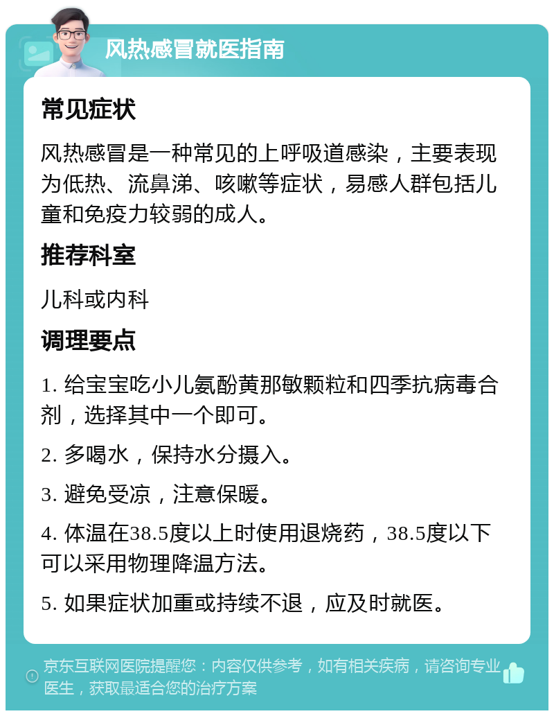 风热感冒就医指南 常见症状 风热感冒是一种常见的上呼吸道感染，主要表现为低热、流鼻涕、咳嗽等症状，易感人群包括儿童和免疫力较弱的成人。 推荐科室 儿科或内科 调理要点 1. 给宝宝吃小儿氨酚黄那敏颗粒和四季抗病毒合剂，选择其中一个即可。 2. 多喝水，保持水分摄入。 3. 避免受凉，注意保暖。 4. 体温在38.5度以上时使用退烧药，38.5度以下可以采用物理降温方法。 5. 如果症状加重或持续不退，应及时就医。