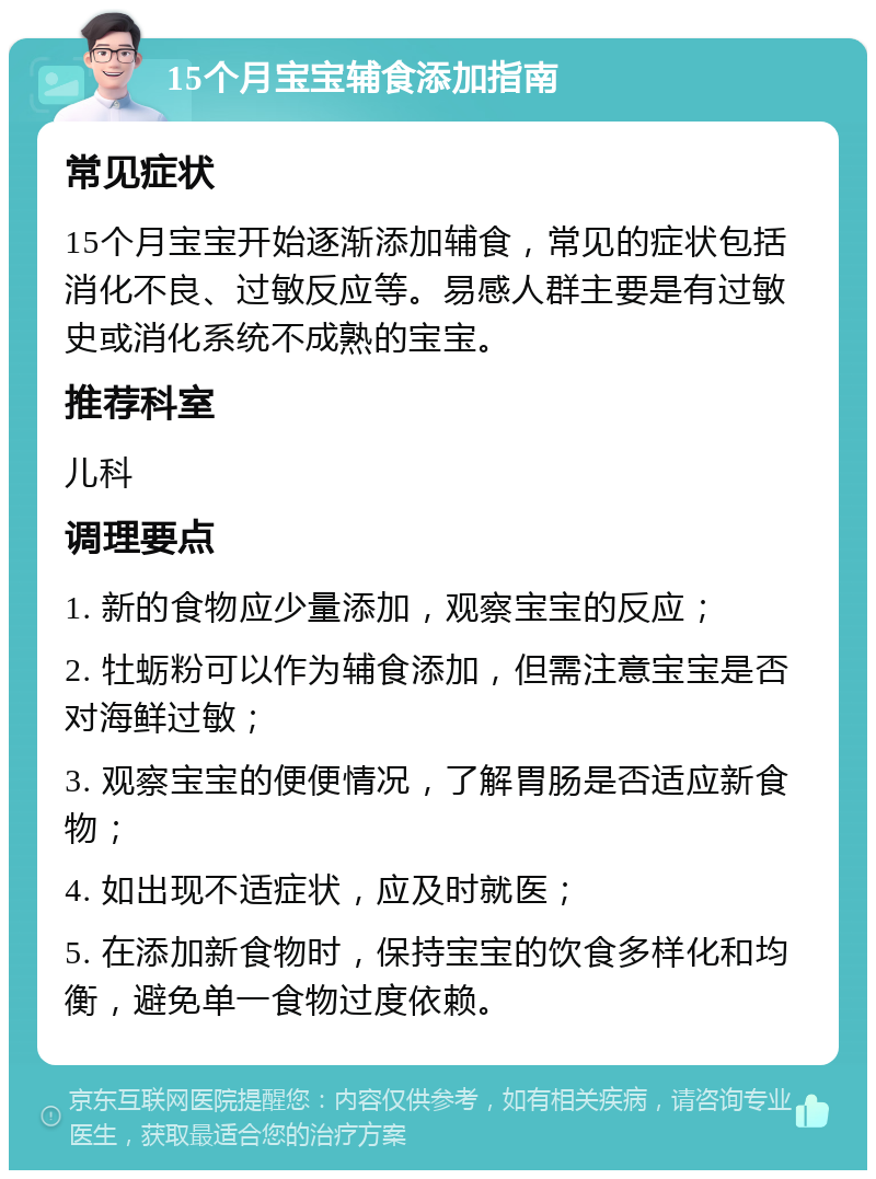 15个月宝宝辅食添加指南 常见症状 15个月宝宝开始逐渐添加辅食，常见的症状包括消化不良、过敏反应等。易感人群主要是有过敏史或消化系统不成熟的宝宝。 推荐科室 儿科 调理要点 1. 新的食物应少量添加，观察宝宝的反应； 2. 牡蛎粉可以作为辅食添加，但需注意宝宝是否对海鲜过敏； 3. 观察宝宝的便便情况，了解胃肠是否适应新食物； 4. 如出现不适症状，应及时就医； 5. 在添加新食物时，保持宝宝的饮食多样化和均衡，避免单一食物过度依赖。