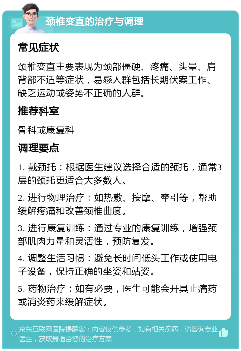 颈椎变直的治疗与调理 常见症状 颈椎变直主要表现为颈部僵硬、疼痛、头晕、肩背部不适等症状，易感人群包括长期伏案工作、缺乏运动或姿势不正确的人群。 推荐科室 骨科或康复科 调理要点 1. 戴颈托：根据医生建议选择合适的颈托，通常3层的颈托更适合大多数人。 2. 进行物理治疗：如热敷、按摩、牵引等，帮助缓解疼痛和改善颈椎曲度。 3. 进行康复训练：通过专业的康复训练，增强颈部肌肉力量和灵活性，预防复发。 4. 调整生活习惯：避免长时间低头工作或使用电子设备，保持正确的坐姿和站姿。 5. 药物治疗：如有必要，医生可能会开具止痛药或消炎药来缓解症状。