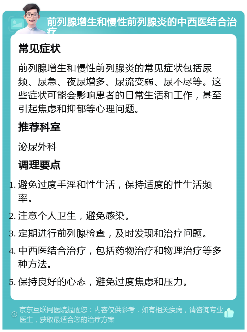 前列腺增生和慢性前列腺炎的中西医结合治疗 常见症状 前列腺增生和慢性前列腺炎的常见症状包括尿频、尿急、夜尿增多、尿流变弱、尿不尽等。这些症状可能会影响患者的日常生活和工作，甚至引起焦虑和抑郁等心理问题。 推荐科室 泌尿外科 调理要点 避免过度手淫和性生活，保持适度的性生活频率。 注意个人卫生，避免感染。 定期进行前列腺检查，及时发现和治疗问题。 中西医结合治疗，包括药物治疗和物理治疗等多种方法。 保持良好的心态，避免过度焦虑和压力。