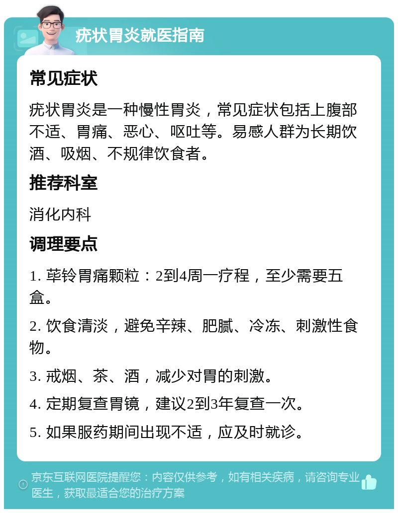 疣状胃炎就医指南 常见症状 疣状胃炎是一种慢性胃炎，常见症状包括上腹部不适、胃痛、恶心、呕吐等。易感人群为长期饮酒、吸烟、不规律饮食者。 推荐科室 消化内科 调理要点 1. 荜铃胃痛颗粒：2到4周一疗程，至少需要五盒。 2. 饮食清淡，避免辛辣、肥腻、冷冻、刺激性食物。 3. 戒烟、茶、酒，减少对胃的刺激。 4. 定期复查胃镜，建议2到3年复查一次。 5. 如果服药期间出现不适，应及时就诊。