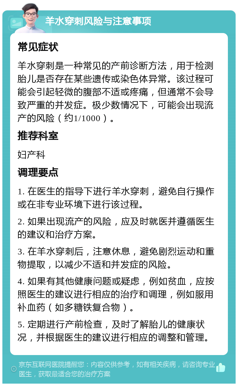 羊水穿刺风险与注意事项 常见症状 羊水穿刺是一种常见的产前诊断方法，用于检测胎儿是否存在某些遗传或染色体异常。该过程可能会引起轻微的腹部不适或疼痛，但通常不会导致严重的并发症。极少数情况下，可能会出现流产的风险（约1/1000）。 推荐科室 妇产科 调理要点 1. 在医生的指导下进行羊水穿刺，避免自行操作或在非专业环境下进行该过程。 2. 如果出现流产的风险，应及时就医并遵循医生的建议和治疗方案。 3. 在羊水穿刺后，注意休息，避免剧烈运动和重物提取，以减少不适和并发症的风险。 4. 如果有其他健康问题或疑虑，例如贫血，应按照医生的建议进行相应的治疗和调理，例如服用补血药（如多糖铁复合物）。 5. 定期进行产前检查，及时了解胎儿的健康状况，并根据医生的建议进行相应的调整和管理。