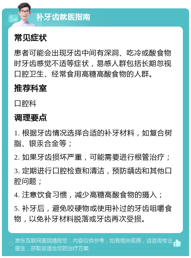 补牙齿就医指南 常见症状 患者可能会出现牙齿中间有深洞、吃冷或酸食物时牙齿感觉不适等症状，易感人群包括长期忽视口腔卫生、经常食用高糖高酸食物的人群。 推荐科室 口腔科 调理要点 1. 根据牙齿情况选择合适的补牙材料，如复合树脂、银汞合金等； 2. 如果牙齿损坏严重，可能需要进行根管治疗； 3. 定期进行口腔检查和清洁，预防龋齿和其他口腔问题； 4. 注意饮食习惯，减少高糖高酸食物的摄入； 5. 补牙后，避免咬硬物或使用补过的牙齿咀嚼食物，以免补牙材料脱落或牙齿再次受损。