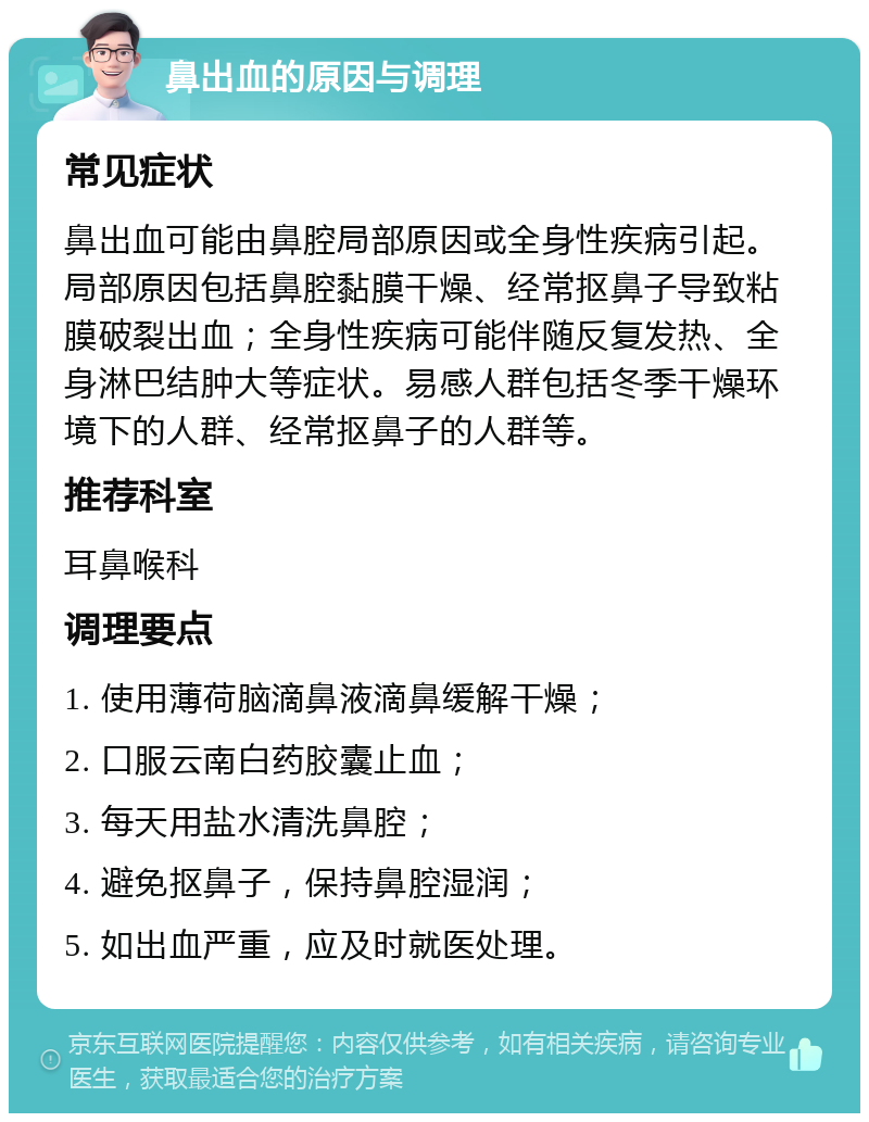 鼻出血的原因与调理 常见症状 鼻出血可能由鼻腔局部原因或全身性疾病引起。局部原因包括鼻腔黏膜干燥、经常抠鼻子导致粘膜破裂出血；全身性疾病可能伴随反复发热、全身淋巴结肿大等症状。易感人群包括冬季干燥环境下的人群、经常抠鼻子的人群等。 推荐科室 耳鼻喉科 调理要点 1. 使用薄荷脑滴鼻液滴鼻缓解干燥； 2. 口服云南白药胶囊止血； 3. 每天用盐水清洗鼻腔； 4. 避免抠鼻子，保持鼻腔湿润； 5. 如出血严重，应及时就医处理。