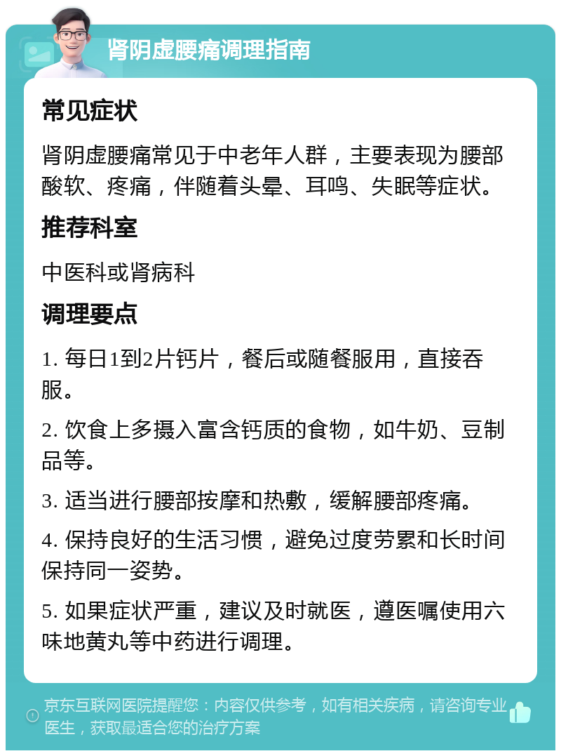 肾阴虚腰痛调理指南 常见症状 肾阴虚腰痛常见于中老年人群，主要表现为腰部酸软、疼痛，伴随着头晕、耳鸣、失眠等症状。 推荐科室 中医科或肾病科 调理要点 1. 每日1到2片钙片，餐后或随餐服用，直接吞服。 2. 饮食上多摄入富含钙质的食物，如牛奶、豆制品等。 3. 适当进行腰部按摩和热敷，缓解腰部疼痛。 4. 保持良好的生活习惯，避免过度劳累和长时间保持同一姿势。 5. 如果症状严重，建议及时就医，遵医嘱使用六味地黄丸等中药进行调理。