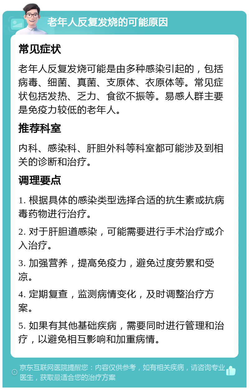 老年人反复发烧的可能原因 常见症状 老年人反复发烧可能是由多种感染引起的，包括病毒、细菌、真菌、支原体、衣原体等。常见症状包括发热、乏力、食欲不振等。易感人群主要是免疫力较低的老年人。 推荐科室 内科、感染科、肝胆外科等科室都可能涉及到相关的诊断和治疗。 调理要点 1. 根据具体的感染类型选择合适的抗生素或抗病毒药物进行治疗。 2. 对于肝胆道感染，可能需要进行手术治疗或介入治疗。 3. 加强营养，提高免疫力，避免过度劳累和受凉。 4. 定期复查，监测病情变化，及时调整治疗方案。 5. 如果有其他基础疾病，需要同时进行管理和治疗，以避免相互影响和加重病情。