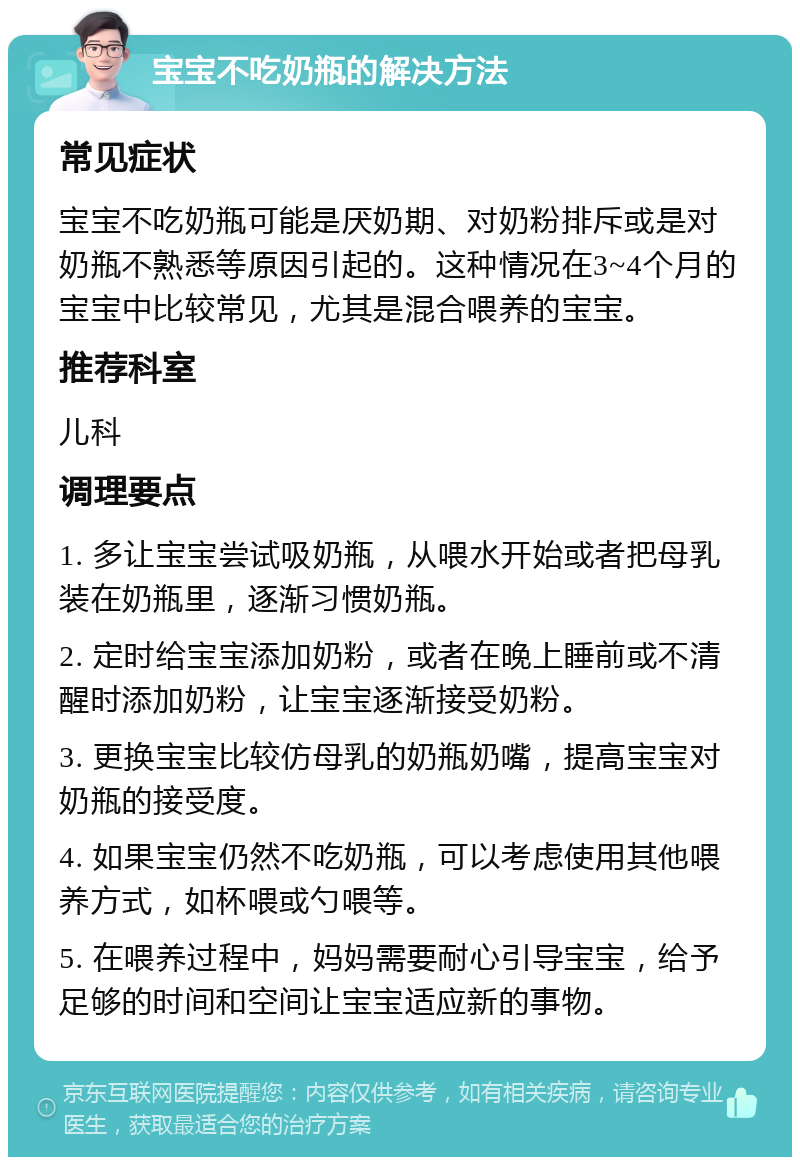 宝宝不吃奶瓶的解决方法 常见症状 宝宝不吃奶瓶可能是厌奶期、对奶粉排斥或是对奶瓶不熟悉等原因引起的。这种情况在3~4个月的宝宝中比较常见，尤其是混合喂养的宝宝。 推荐科室 儿科 调理要点 1. 多让宝宝尝试吸奶瓶，从喂水开始或者把母乳装在奶瓶里，逐渐习惯奶瓶。 2. 定时给宝宝添加奶粉，或者在晚上睡前或不清醒时添加奶粉，让宝宝逐渐接受奶粉。 3. 更换宝宝比较仿母乳的奶瓶奶嘴，提高宝宝对奶瓶的接受度。 4. 如果宝宝仍然不吃奶瓶，可以考虑使用其他喂养方式，如杯喂或勺喂等。 5. 在喂养过程中，妈妈需要耐心引导宝宝，给予足够的时间和空间让宝宝适应新的事物。