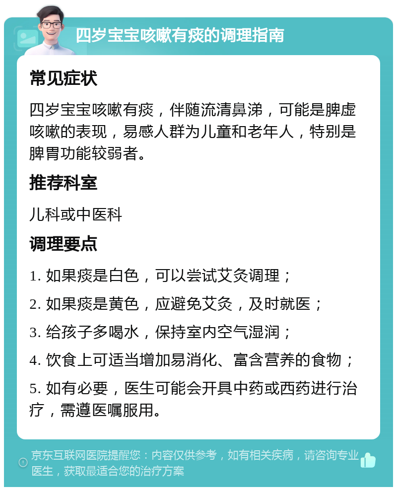 四岁宝宝咳嗽有痰的调理指南 常见症状 四岁宝宝咳嗽有痰，伴随流清鼻涕，可能是脾虚咳嗽的表现，易感人群为儿童和老年人，特别是脾胃功能较弱者。 推荐科室 儿科或中医科 调理要点 1. 如果痰是白色，可以尝试艾灸调理； 2. 如果痰是黄色，应避免艾灸，及时就医； 3. 给孩子多喝水，保持室内空气湿润； 4. 饮食上可适当增加易消化、富含营养的食物； 5. 如有必要，医生可能会开具中药或西药进行治疗，需遵医嘱服用。