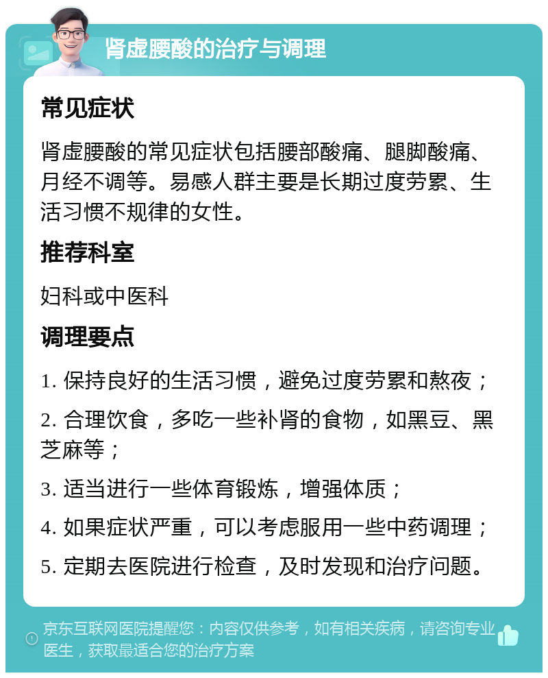 肾虚腰酸的治疗与调理 常见症状 肾虚腰酸的常见症状包括腰部酸痛、腿脚酸痛、月经不调等。易感人群主要是长期过度劳累、生活习惯不规律的女性。 推荐科室 妇科或中医科 调理要点 1. 保持良好的生活习惯，避免过度劳累和熬夜； 2. 合理饮食，多吃一些补肾的食物，如黑豆、黑芝麻等； 3. 适当进行一些体育锻炼，增强体质； 4. 如果症状严重，可以考虑服用一些中药调理； 5. 定期去医院进行检查，及时发现和治疗问题。