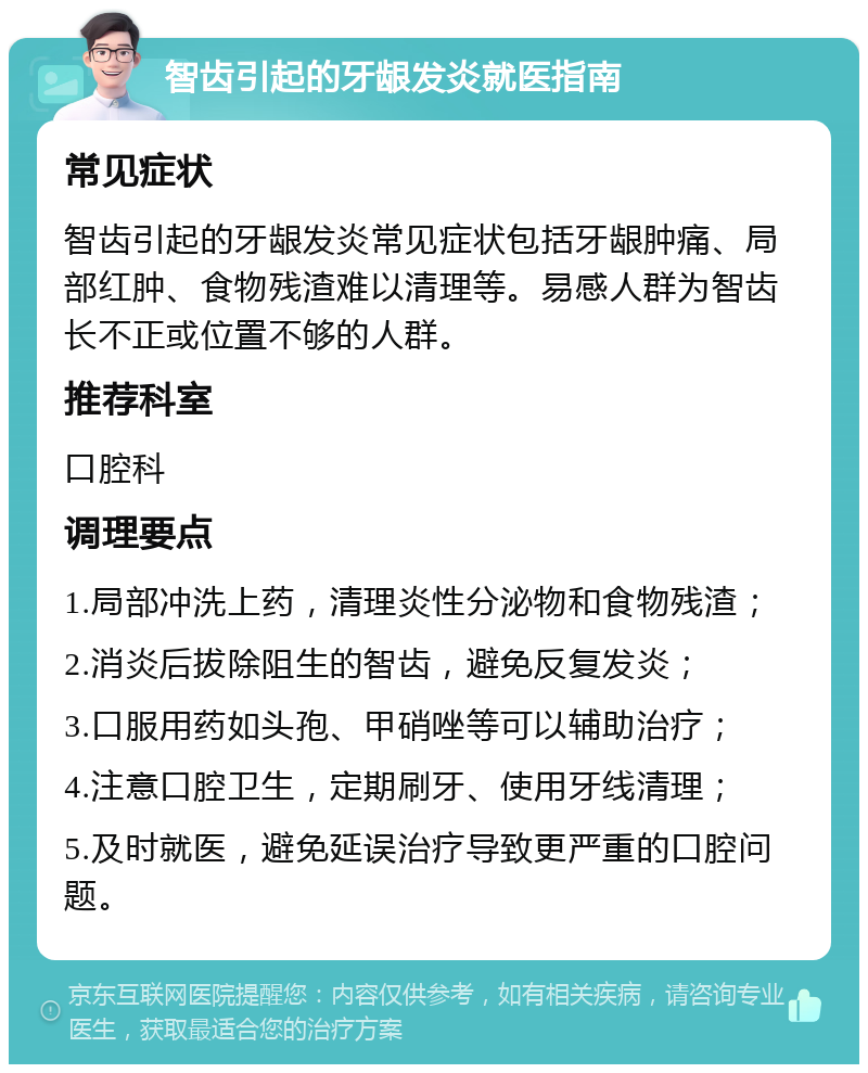 智齿引起的牙龈发炎就医指南 常见症状 智齿引起的牙龈发炎常见症状包括牙龈肿痛、局部红肿、食物残渣难以清理等。易感人群为智齿长不正或位置不够的人群。 推荐科室 口腔科 调理要点 1.局部冲洗上药，清理炎性分泌物和食物残渣； 2.消炎后拔除阻生的智齿，避免反复发炎； 3.口服用药如头孢、甲硝唑等可以辅助治疗； 4.注意口腔卫生，定期刷牙、使用牙线清理； 5.及时就医，避免延误治疗导致更严重的口腔问题。