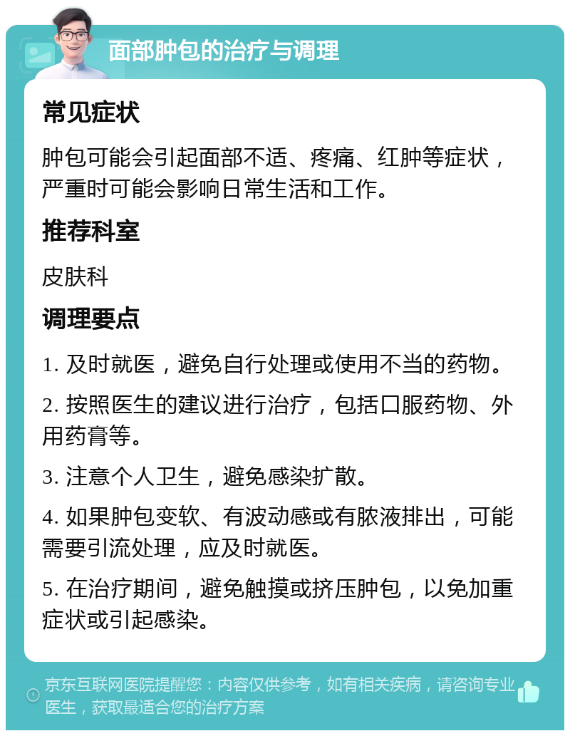 面部肿包的治疗与调理 常见症状 肿包可能会引起面部不适、疼痛、红肿等症状，严重时可能会影响日常生活和工作。 推荐科室 皮肤科 调理要点 1. 及时就医，避免自行处理或使用不当的药物。 2. 按照医生的建议进行治疗，包括口服药物、外用药膏等。 3. 注意个人卫生，避免感染扩散。 4. 如果肿包变软、有波动感或有脓液排出，可能需要引流处理，应及时就医。 5. 在治疗期间，避免触摸或挤压肿包，以免加重症状或引起感染。