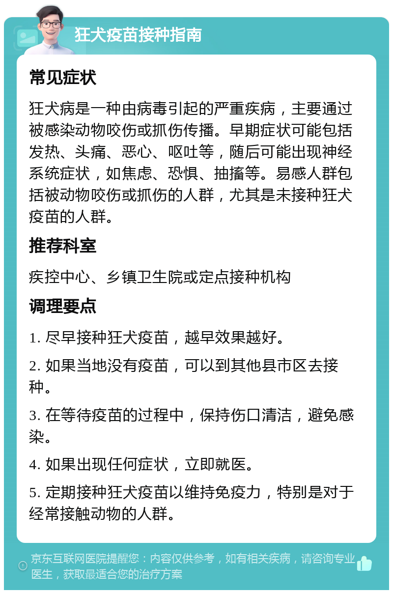 狂犬疫苗接种指南 常见症状 狂犬病是一种由病毒引起的严重疾病，主要通过被感染动物咬伤或抓伤传播。早期症状可能包括发热、头痛、恶心、呕吐等，随后可能出现神经系统症状，如焦虑、恐惧、抽搐等。易感人群包括被动物咬伤或抓伤的人群，尤其是未接种狂犬疫苗的人群。 推荐科室 疾控中心、乡镇卫生院或定点接种机构 调理要点 1. 尽早接种狂犬疫苗，越早效果越好。 2. 如果当地没有疫苗，可以到其他县市区去接种。 3. 在等待疫苗的过程中，保持伤口清洁，避免感染。 4. 如果出现任何症状，立即就医。 5. 定期接种狂犬疫苗以维持免疫力，特别是对于经常接触动物的人群。