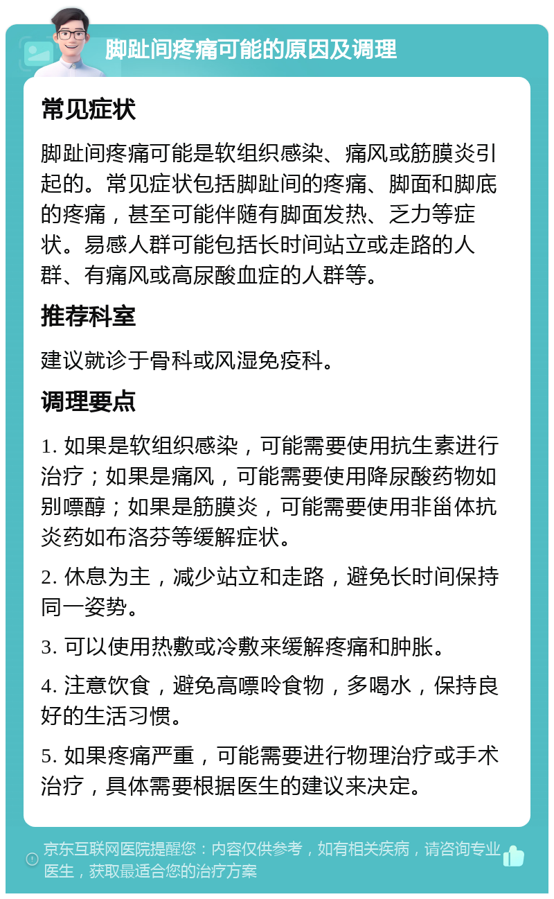 脚趾间疼痛可能的原因及调理 常见症状 脚趾间疼痛可能是软组织感染、痛风或筋膜炎引起的。常见症状包括脚趾间的疼痛、脚面和脚底的疼痛，甚至可能伴随有脚面发热、乏力等症状。易感人群可能包括长时间站立或走路的人群、有痛风或高尿酸血症的人群等。 推荐科室 建议就诊于骨科或风湿免疫科。 调理要点 1. 如果是软组织感染，可能需要使用抗生素进行治疗；如果是痛风，可能需要使用降尿酸药物如别嘌醇；如果是筋膜炎，可能需要使用非甾体抗炎药如布洛芬等缓解症状。 2. 休息为主，减少站立和走路，避免长时间保持同一姿势。 3. 可以使用热敷或冷敷来缓解疼痛和肿胀。 4. 注意饮食，避免高嘌呤食物，多喝水，保持良好的生活习惯。 5. 如果疼痛严重，可能需要进行物理治疗或手术治疗，具体需要根据医生的建议来决定。